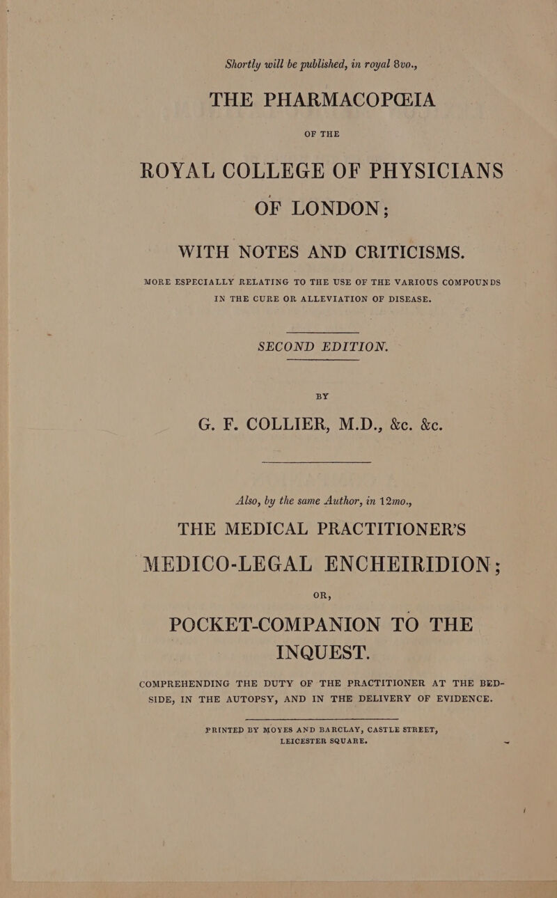Shortly will be published, in royal 8vo., THE PHARMACOPGIA OF THE ROYAL COLLEGE OF PHYSICIANS OF LONDON; WITH NOTES AND CRITICISMS. MORE ESPECIALLY RELATING TO THE USE OF THE VARIOUS COMPOUNDS IN THE CURE OR ALLEVIATION OF DISEASE. SECOND EDITION. BY G. F. COLLIER, M.D., &amp;c. &amp;c. Also, by the same Author, in 12mo., THE MEDICAL PRACTITIONER'S MEDICO-LEGAL ENCHEIRIDION; POCKET-COMPANION TO THE INQUEST. COMPREHENDING THE DUTY OF THE PRACTITIONER AT THE BED- SIDE, IN THE AUTOPSY, AND IN THE DELIVERY OF EVIDENCE. PRINTED BY MOYES AND BARCLAY, CASTLE STREET, LEICESTER SQUARE.
