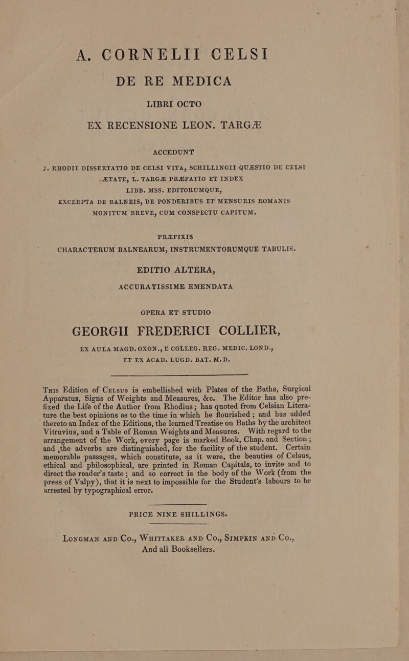 A. CORNELII CELSI DE RE MEDICA LIBRI OCTO EX RECENSIONE LEON. TARG/ ACCEDUNT J. RHODII DISSERTATIO DE CELSI VITA, SCHILLINGII QUASTIO DE CELSI TATE, L. TARGH PREFATIO ET INDEX LIBB. MSS. EDITORUMQUE, EXCERPTA DE BALNEIS, DE PONDERIBUS ET MENSURIS ROMANIS MONITUM BREVE, CUM CONSPECTU CAPITUM. PREFIXIS CHARACTERUM BALNEARUM, INSTRUMENTORUMQUE TABULIS. EDITIO ALTERA, ACCURATISSIME EMENDATA OPERA ET STUDIO GEORGII FREDERICI COLLIER, EX AULA MAGD. OXON., E COLLEG. REG. MEDIC. LOND., ET EX ACAD. LUGD. BAT. M.D. Tuis Edition of Crzsus is embellished with Plates of the Baths, Surgical Apparatus, Signs of Weights and Measures, &amp;c. The Editor has also pre- fixed the Life of the Author from Rhodius; has quoted from Celsian Litera- ture the best opinions as to the time in which he flourished ; and has added thereto an Index of the Editions, the learned Treatise on Baths by the architect Vitruvius, and a Table of Roman Weights and Measures. With regard to the arrangement of the Work, every page is marked Book, Chap. and Section ; and ,the adverbs are distinguished, for the facility of the student. Certain memorable passages, which constitute, as it were, the beauties of Celsus, ethical and philosophical, are printed in Roman Capitals, to invite and to direct the reader’s taste ; and so correct is the body of the Work (from the press of Valpy), that it is next to impossible for the Student’s labours to be arrested by typographical error. PRICE NINE SHILLINGS. Loneman anv Co., Wuitraker anv Co., SimPKIN AND Co., And all Booksellers.