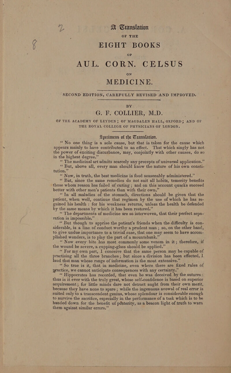 oD 7, A CGranslation EIGHT BOOKS AUL. CORN. CELSUS MEDICINE. SECOND EDITION, CAREFULLY REVISED AND IMPROVED. BY G. F. COLLIER, M.D. OF THE ACADEMY OF LEYDEN; OF MAGDALEN HALL, OXFORD; AND OF THE ROYAL COLLEGE OF PHYSICIANS OF LONDON. Specimens of the Translation. “No one thing is a sole cause, but that is taken for the cause which appears mainly to have contributed to an effect. That which singly has not the power of exciting disturbance, may, conjointly with other causes, do so in the highest degree.” “« The medicinal art admits scarcely any precepts of universal application.’ “* But, above all, every man should know the nature of his own consti- tution.” “« Now, in truth, the best medicine is food seasonably administered.” «« But, since the same remedies do not suit all habits, temerity benefits those whom reason has failed of curing ; and on this account quacks succeed better with other men’s patients than with their own.” “In all maladies of the stomach, directions should be given that the patient, when well, continue that regimen by the use of which he has re- gained his health : for his weakness returns, unless the health be defended by the same means by which it has been restored.” “« The departments of medicine are so interwoven, that their perfect sepa- ration is impossible.” “* But though to apprise the patient’s friends when the difficulty is con- siderable, is a line of conduct worthy a prudent man ; so, on the other hand, to give undue importance to a trivial case, that one may seem to have accom- plished wonders, is to play the part of a mountebank.” “«« Now every bite has most commonly some venom in it; therefore, if the wound be severe, a cupping-glass should be applied.” “« For my own part, I conceive that the same person may be capable of practising all the three branches; but since a division has been effected, I laud that man whose range of information is the most extensive.” *« So true is it, that in medicine, even where there are fixed rules of practice, we cannot anticipate consequences with any certainty.” ‘* Hippocrates has recorded, that even he was deceived by the sutures : thus is it ever with the truly great, whose self-confidence is based on superior acquirement; for little minds dare not detract aught from their own merit, because they have none to spare; while the ingenuous avowal of real error is suited only to a transcendent genius, whose splendour is considerable enough to survive the sacrifice, especially in the performance of a task which is to be handed down for the benefit of pOsterity, as a beacon light of truth to warn them against similar errors.” >