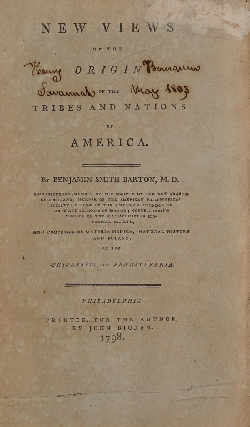 N EW VE Ww nae a “Yous ORTOIN Sasi ~ Ny Map TRIBES AND NATIONS ‘OF AMERICA. aS By BENJAMIN SMITH BARTON, M. D. CORRESPONDENT-MEMBER OF THE SOCIETY OF THE ANT QUARIES OF SCOTLAND} MEMBER OF THE AMERICAN PHILOSOPHICAL SOCIETY3 FELLOW OF THE AMERICAN ACADEMY OF ARTS AND SCIENCES OF BOSTON; CORRESPONDING MEMBER .OF THE MASSACHUSETTS HIS- TORICAL SOCIETY, AND PROFESSOR OF MATERIA MEDICA, NATURAL HISTORY AND BOTANY, | IN THE UNIVERSITY OF PENNSYLVANIA. PHILADELPHIA: PRINTED, FOR THE AUTHOR; BY JOHN BIOREN. 1798. a ee OL no eit
