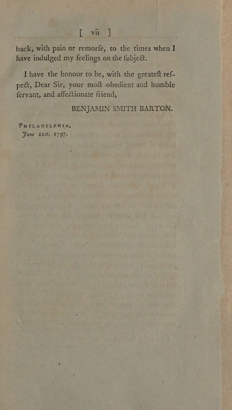 Levene] back, with pain or remorfe, to the times when I have indulged my feelings on the fubject. Ihave the honour to be, with the greatetft ref- pect, Dear Sir, your moft obedient and humble fervant, and affectionate friend, BENJAMIN SMITH BARTON. PHILADELPHIA; Fune 2st. 1797+