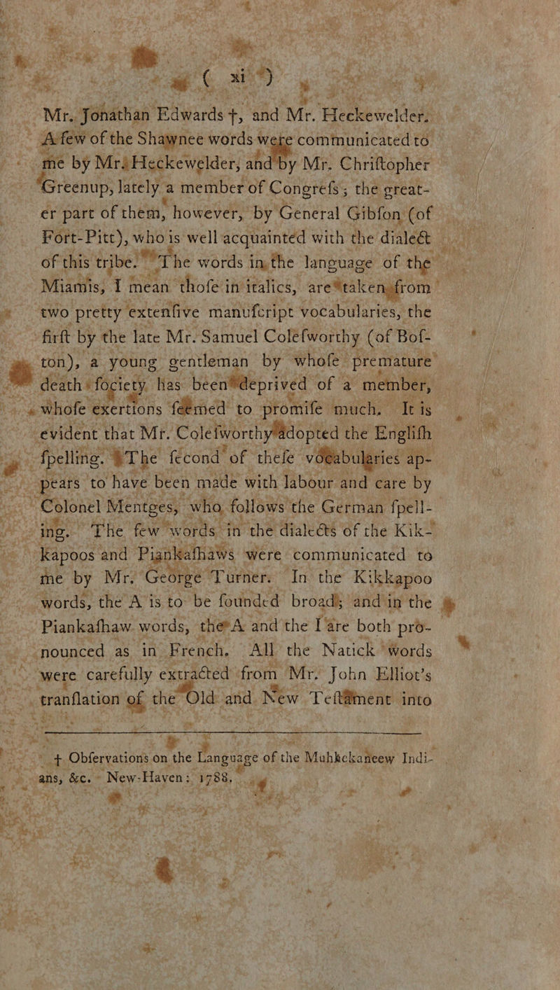 Oe eee aah emer Se Bede 2 Bae i a Ae em a oat es iM me by Mr. Heckewelder, ahd by Mr. Chriftopher - Greenup, lately a member of Congrefs; the great- er part of them, however, by’ General Gibfon (of of this tribe. The words in, the language of of the two pretty ‘extenfive manufeript vocabularies, the fir by the late Mr. Samuel Colefworthy (of Bof- ton), a young: gentleman by whofe premature death: fociety has been@eprived of a member, ee - «whofe ‘exertions fdemed’ to promife much. Ie is evident. that Mr. ColelworthyMadopted the Englifh — Raa “OT he fecond “of thele vOeabularies ap- “pears” to have been made with labour and care by Colonel Mentges, ‘who, foll lows the German fpell- | ing. | “THe few words. $n ‘the dialeéts of the Kik- -Kapoos and Pignkafhaws were communicated to me by Mr, George Turner. In the Kikkapoo Piankafhaw. words, ther A ana the fare both pro- --nounced as in French. All the Natick ‘words Et er carefully extracted from Mr: John Elhot’s penance ht che Old mat New Teft@ment into Le Pm  Sy bY ye “ans, Be. -New- Haven: “3788, . og * ¢ r al % “3 a eit ae m aay bs ‘ RY Py ay # Fae. * er