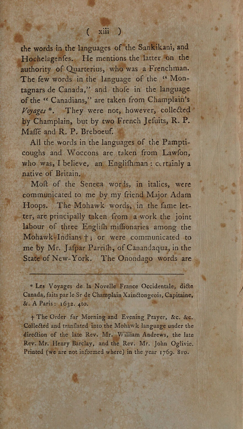 =, AE Tea xiii | viet) af : me 4 : mt words i the languages ofthe Sankikani, and helaget fes.... He mentions the Matter “on the  tagnars de Canada,” and thofe in the language. by Champlain, but by two French U each R. Pp, Maffée and: R. P, Breboeuf. | ee All the words in the lange of the Pag. coughs and. Woccons are taken from Lawfon, who. was, I believe, an. Englifhman ; -ccrtainly a native of Britain. he  Mott of the Seneca words, in italics, were “Hoops. | The Mohawk words, in the fame let- labour of three Englith miffionaries among the Mahawit “Indians +; or were communicated -to me by Mr. Jafpar Parrith, of Canandaqua, in the * P * Les Voyages de la Novelle France Cecidencte dicte * The Order for Morning and Evening Prayer, &amp;c. &amp;c. ‘diredtion of the late Rev. Mr...William Andrews, the late Rev. Mr. slenry Barclay, and the Rev. Mr. John Oglivie. Printed (we. are not informed where) i in the year 1769. 8vo. « &amp; ee %