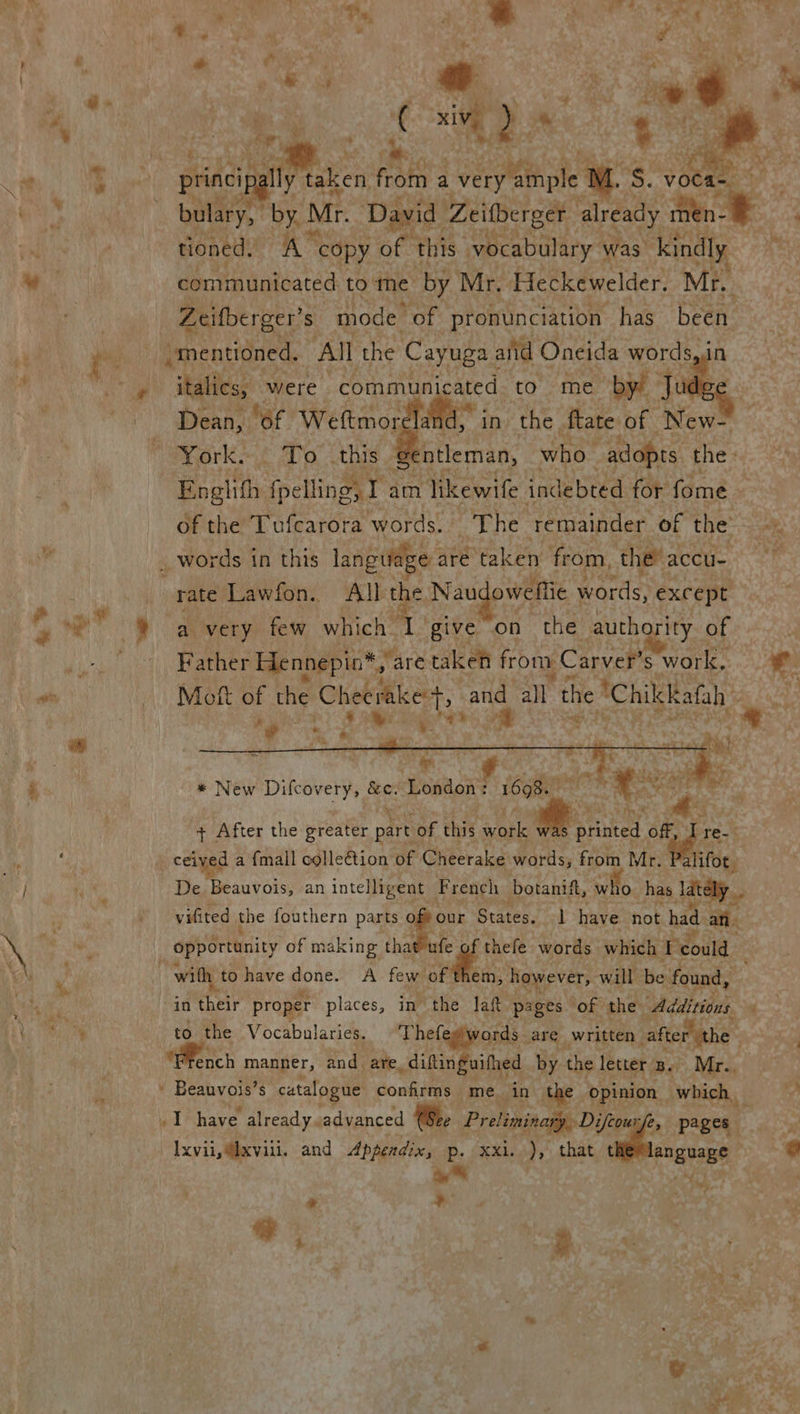 Lad . Cs  bulary, hen Mr. David Zeitberget already men. e 3 ' tioned. i. te copy of this vocabulary was) kindly A communicated to me by Mr. Heckewelder. Mr. Zeifberger’s mode ‘of pronunciation has been n   italics, were commu Dean, “of Weftmor ,    yn to me by! Ju id, in» the. fate of New- ‘gentleman, who “adopts thes. 2 Englith : fpelling, I a am likewife. indebted for fome. of the Tufcarora words. The remainder of the rhe a very few which give on the authority of : Father Hennepia*,' are taken from Carver's work, Mi Mott of the Cheeraket, Bee all the “Chilekatah ‘> ae S wy Tike     eh © igs ey re *. ae + After the greater part ¢ of this Abe Arinted. off, Tre. ceived a {mall colle@tion of Cheerake words, from Mr. Palifot. De Beauvois, an intelligent French botanift, who has lately vifited the fouthern parts ae States. have not had a opportunity of m aking thai ufe thefe words which Bg could    * New Difcovery, ae Poss : 1698  in aah: proper places, in the laft pages of the “Additions 4 to the Vocabularies. Thefew words. are. written vafter’ the oe aa manner, and are _diftinguifhed by the letter. Be. Mr.. ' Beauvois’s catalogue confirms me. in the opinion which _ 4 1 have already. advanced Bee Preliminasiy, Difeon é, pages \ xvii, @ixvili. and Appendix, p. xxi..), that Nii a a py : ¥ - ar e , Pd