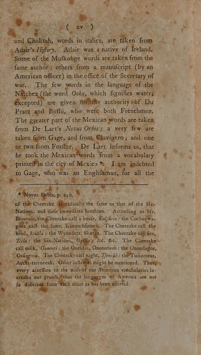 “Adair’s s Hiflory. ‘Adair was. a native of Vttande ~ Some of the Mufkohge wo rds are taken from the ~ fame author : others from a manufcript (by an American officer) i in the officé of the Secretary of war... The few words in the language’ of the N&amp;ichea, (the ven Qoka, which fignifies water, Mecepredy are given Onlbtlte authority of Du -Pratz and Boflu, who: wete both Frenchmen. ‘The gyeater part of the Mexican. words are taken from De Lact’s Novus Orbis; a very few are taken, from Gage, and from, Glavigero ; and one- ce two. from Fale   ry De Laet fou ‘Us, that     &amp; ei: igs rs at | « hee wall POs oat p. 240,, a. : - wr | i et of ene Cheerake - radically the ani as hat of the Six- } PNatié By and their immediate brethren. According to Mr. Bénivals: theyCheerake call a houfe,- Kalfétin: the CochneWa- gees. call. the. fame; ‘Kanunchfoteeh, The Cheerake cata the head, Scoala = the Weyandots, Skotau. The Cheerake call ite, it Ttila : the: ‘Six- Nations, Ogi he kc. wc. The Cheerake » call milk, Sg lores the. Mee ae Mechathch the Onondagos, “ Ont wa. The Cheerake call night, Zjennoé : the’ Tuicaroras; ‘We. ax ne 8 cece call “Other inftal S might be mentioned. Thus} ad : ‘every acceflion to the mals of our American voeabularies in- er ur p that the lang ages “of ‘America are not ch other as has. been afferted. i . i bey ia ail 8, e : ; the we ‘ i 4 a ue is   