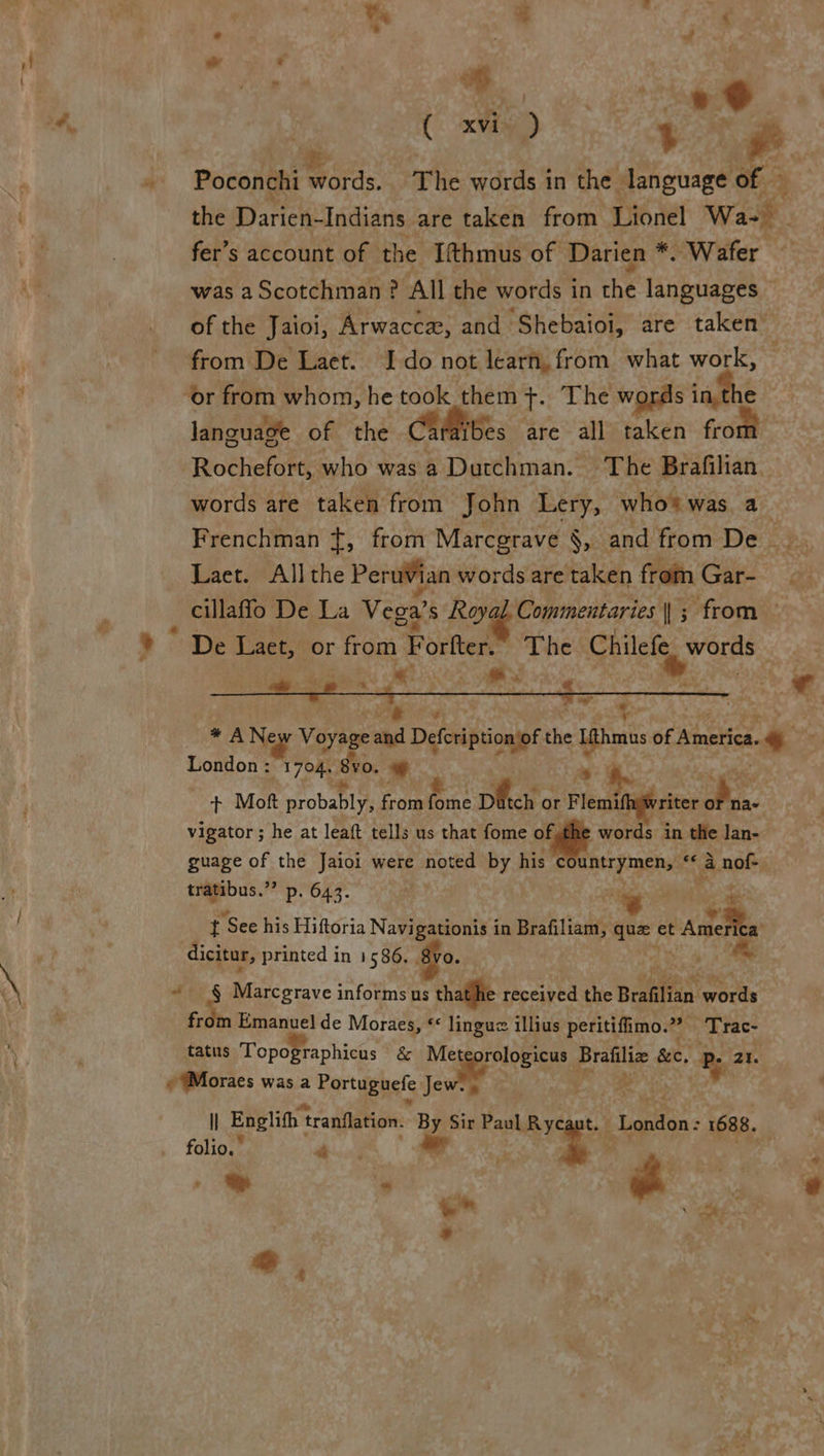 . ‘.. al - > i * S's pe ® XVi- | 5 re. Poconthi words. The words in the language of — the Warcwlddiares are taken from Lionel Wa- fer’s account of the Ifthmus of Darien *. Wafer was a Scotchman ? All the words i in che languages of the Jaioi, Arwacca, and ‘Shebaioi, are taken” from De Laet. Ido not learn, from what work, language of the Carkibes are all taken front | Rochefort, who was a Dutchman. The Brafilian. words are taken from John Lery, who® was a Frenchman +, from Marcgrave §, and from De Laet. All the Peruvian words are taken from Gare. cillaflo De La Vega’ S Rove Commentaries ||; from ~ De Laet, or from Porter” ‘The Chilefe words Sa ML i AINE Pe,  a ; * A Ney Voyage te Defehiiiinasp! vie cee of netic. * London: 1704. 8yo. + + Mott probably, f from ae Datch or F a priter Oia vigator; he at leaft tells us that fome ed words in the lan- guage of the Jaioi were noted by his c Gtr pinch: “a api tratibus.”’ p. 643. . i t See his Hiftoria Navi _ in Brafiliam, ni et 4. dicitur, printed in 1586. § s Bin. “ § Marcgrave informs us le received the Brafilian words from Emanuel de Moraes, “ linguz illius peritifimo.”” ‘Trac- tatus Topopraphicas &amp; eBid Bratilye see, % ae) lI Englith t tranflation. ge Patna os : 1688. folio.” Bic uct 4 3 © - Se yet F eo ‘ » &amp;