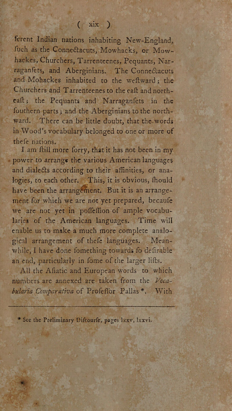  ¢ oy Sake oD) ferent iagilny: nations eens New-England, fach as the ‘Conneétacuts, Mowhacks, or Mow- hackes, Churchers, Tarrenteenes, Pequants, Nar- -raganfets, and Aberginians. | ‘The Connectacuts -and.Mohackes inhabited to the weftward; the _ Churchers and Tarrenteenes to the eaft and north- cat ; the Pequants and Narraganfets in the fouchern parts ; and the Aberginians to the north- ward. “There can be little ae that the.words in-Wood’s vocabulary belonged to one or more of thefe nations,» > * power ‘to arrange the various American languages and dialects according: to their. affinities, or ana~ = leigs, to each other. This, it is obvious, fhould have been the arrangément, But it is an arrange- ment for. whieh we are not yet prepared, becaufe we are not yet in poffeffion of ample vocabu- laries of the American languages. Time will enable us to make a much more complete analo- gical | arrangement of thefe lancuages. .Mean- an end, particularly i in fome of the larger lifts. All the Afiatic and European words to which numbers are annexed are taken from the Weca- nee! Comparariva of Profefior Pallas*. With  gis ae <p?  on * Sec ‘ie Preliminary Dieourte pages lexv, Ixxvi. hes : Ae