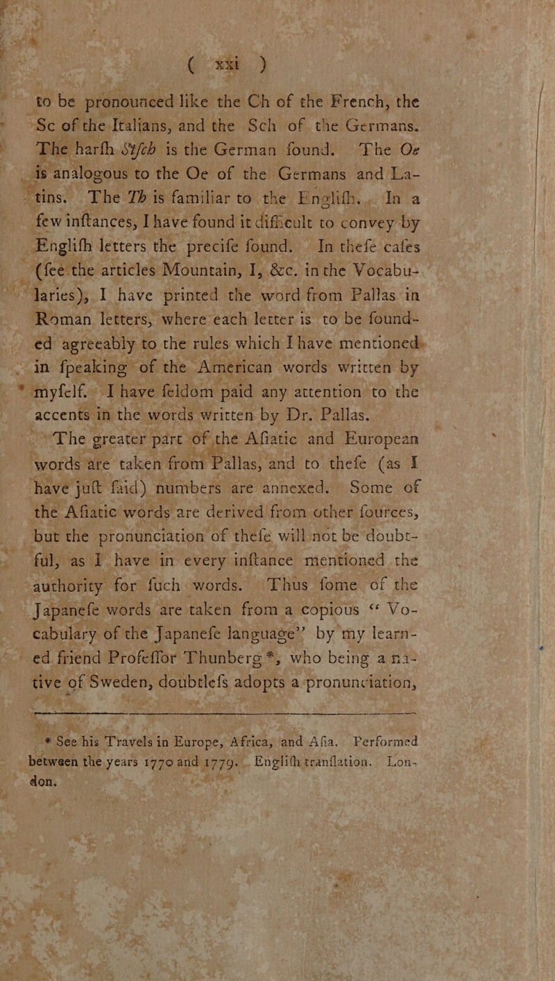 a“ ( si) to ibe ‘piduneha like the Ch of the French, the ‘Sc of the Italians, and the Sch of. the: Germans: The harfh Sich is the German found. The O¢ ca   few inftances, Ihave found i it dificult to convey by Englith letters the precife found. In thefe cates _ (hee the articles Mountain, I, &amp;c. inthe Vocabu- ~ Taries), I have printed the eae Pallas. in Roman letters, where each letter is to be found- ed agreeably to the rules which I have mentioned, accents. in the words written by Dr. Pallas, teat Wile greater part of the Afiatic and European er: are taken froni Pallas, and to thefe (as I have jut faid) numbers are annexed. » Some. of the Afiatic words are derived from other fources, but the pronunciation of thefé will not be doubt-  Japanefe words are taken from a copious “ Vo- cabulary of the Japanefe language” by my learn- tive of Sweden, doubtlefs adopts a-pronunciation, a  pe kia f WE p ‘ “~ don. Fa vies 