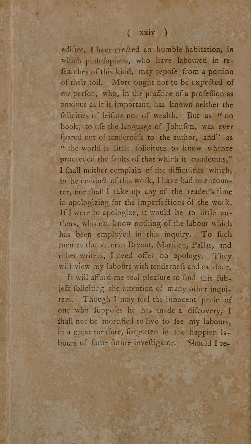 edifice, I have erected an humble habitation, in which philofophers, who. have Jaboured in re- fearches of this kind, may repofe from a portion of their toil. More ought not to be expected of ne perfon, who, in the practice of a profeffion as anxious as it is important, has known neither the book, to ufe the language of Johnfon, was ost fpared out of tendernefs to the author, and” .a «© the world is little folicitous to know. ace I fhall neither complain of the difficulties | which, in the conduét of this work, I have had to encoun- ter, nor {hail 1 take up any of the | reader’s time in apologizing for the imperfections of the work. If I were to apologize, it would be to little au- thors, who can know nothing of the labour which has ‘been employed in. this inguiry. To fuch men-as the veteran Bryant, Marfden, Pallas, and other, writers, I need offer no apology. They will view my labotirs with tendernefs and candour, Ie will afford me real pleafure to find this fub- jeG foliciting the attention of many other inqui- rers. . Though lmay feel the innocent pride of one who fuppofes he has made a difcovery, I fhall not be mortified to live to fee my labours, in a great meafure, forgotten in the happier la- bours of fome future inveftigator. Should I re- = ° ae ay “¥ wl OS oie Se eee a Pe a
