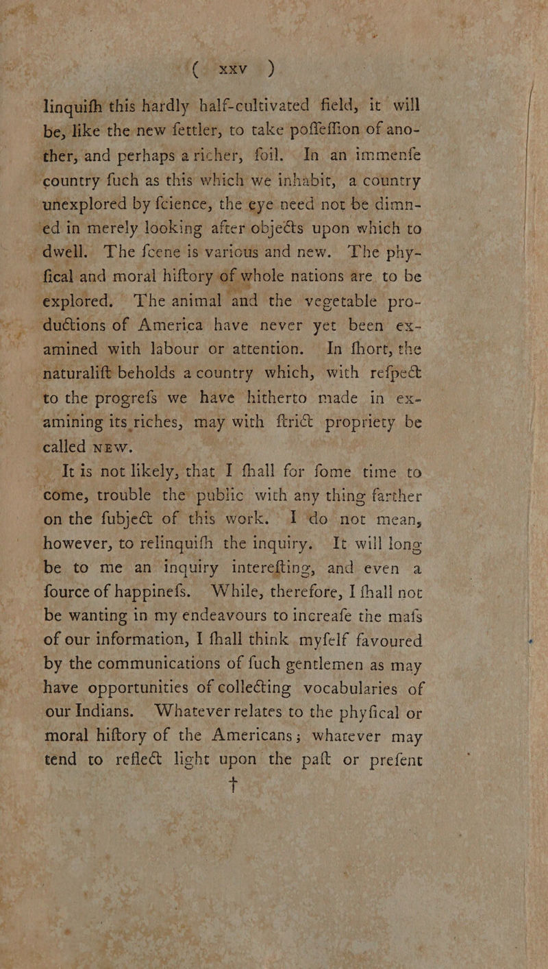 : ($ext }) - linquifh this hardly half-cultivated field, it will be, like the new fettler, to take poffeffion of ano- ther, and perhaps aricher, foil. In an immenfe country fuch as this which we inhabit, a country unexplored by fcience, the eye need not be dimn- ‘ed in merely looking after objeéts upon which to dwell. The fcene is various and new. The phy- fical and moral hiftory of whole nations are to be explored. The animal and the vegetable pro- _ duétions of America have never yet been ex- amined with labour or attention. In fhort, the naturalift beholds a country which, with refpea& to the progrefs we have hitherto made in ex- amining its riches, may with ftrict propriety be called new. It is not likely, that I fhall for fome time to come, trouble the public with any thing farther on the fubject of this work. I do not mean, however, to relinquifh the inquiry. It will long be to me an inquiry interefting, and even a - fource of happinefs. While, therefore, I fhall not be wanting in my endeavours to increafe the mats of our information, I fhall think myfelf favoured by the communications of fuch gentlemen as may have opportunities of collecting vocabularies of our Indians. Whatever relates to the phyfical or moral hiftory of the Americans; whatever may tend to reflect light upon the paft or prefent +