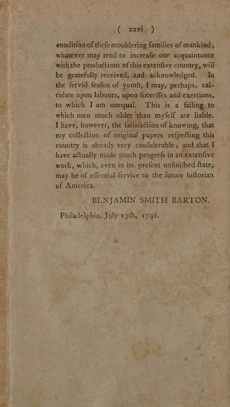  ( (vGaxvied eondition of thefe mouldering families of mankind; whatever may tend to increafe’ our acquaintance withthe productions of this extenfive country, will be gratefully received, and acknowledged. In the fervid feafon of youth, I may, perhaps, cal- culate upon labours, upon fucceffes and exertions, to which I am unequal. This is a failing to which men much older than myfelf are liable. I have, however, the fatisfaGtion of knowing, that my collection of original papers refpeéting this country is already very confiderable; and that I have actually made much progrefs in an extenfive work, which, even in its prefent unfinifhed ftate, may be of effential fervice to the future hiftorian of America. BENJAMIN SMITH BARTON. Philadelphia, July 13th, 1798.