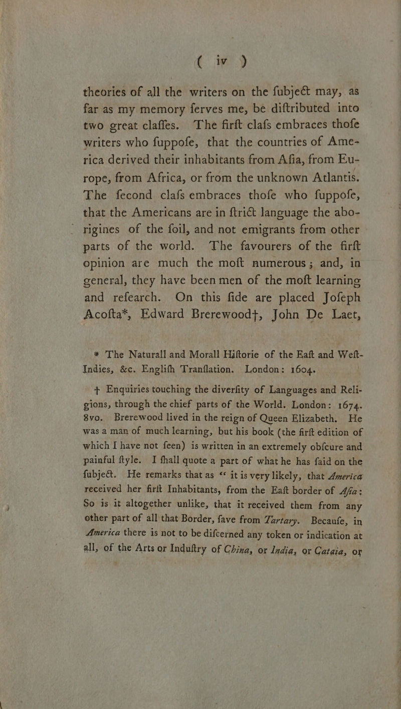 ( iy theories of all the writers on the fubject may, as far as my memory ferves me, be diftributed into two great clafles. The firft clafs embraces thofe writers who fuppofe, that the countries of Ame- rica derived their inhabitants from Afia, from Eu- rope, from Africa, or from the unknown Atlantis. The fecond clafs embraces thofe who fuppofe, that the Americans are in ftrict language the abo- rigines of the foil, and not emigrants from other parts of the world. The favourers of the firft opinion are much the moft numerous; and, in general, they have beenmen of the moft learning and refearch. On this fide are placed Jofeph Acofta*, Edward Brerewood}, John De Laet, * The Naturall and Morall Hiftorie of the Eaft and Weft- Indies, &amp;c. Englifh Tranflation. London: 1604. + Enquiries touching the diverfity of Languages and Reli- gions, through the chief parts of the World. London: 1674. 8vo. Brerewood lived in the reign of Queen Elizabeth. He was a man of much learning, but his book (the firft edition of which I have not feen) is written in an extremely obfcure and painful ftyle. I fhall quote a part of what he has faid on the fubje&amp;t. He remarks that as «* it is very likely, that America received her firit Inhabitants, from the Eaft border of 4fa: So is it altogether unlike, that it received them from any other part of all that Border, fave from Tartary. Becaufe, in America there is not to be difcerned any token or indication at all, of the Arts or Induftry of China, or India, or Cataia, or
