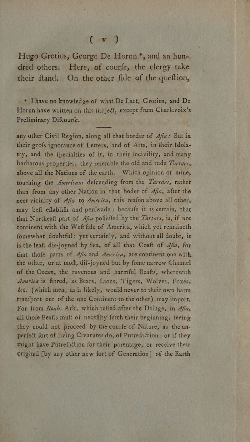 Cis 9 Hugo Grotius, George De Hornn*, and an hun- dred others. Here, of courfe, the clergy take their ftand. On the other fide of the queftion, _* Thave no knowledge of what De Laet, Grotius, and De Hornn have written on this fubje&amp;, except from Charlevoix’s Preliminary Difcourfe.  any other Civil Region, along all that border of Afa: But in their grofs ignorance of Letters, and of Arts, in their Idola- try, and the fpecialties of it, in their Incivility, and many barbarous properties, they refemble the old and rude Zartars, above all the Nations of the earth. Which opinion of mine, touching the Americans def{cending from the Tartars, rather than from any other Nation in that boder of fa, after the neer vicinity of 4fa to America, this reafon above all other, may beft eftablifh and perf{wade: becaufe it is certain, that that Northeaft part of Afia pofleffed by the Zartars, 1s, if not continent with the Weft fide of America, which yet remaineth fomewhat doubtful: yet certainly, and without all doubt, it is the leaft dis-joyned by Sea, of all that Coaft of 4a, for that thofe parts of 4faand America, are continent one with the other, or at moft, dif-joyned but by fome narrow Channel of the Ocean, the ravenous and harmful Beafts, wherewith America is ftored, as Bears, Lions, Tigers, Wolves, Foxes, &amp;c. (which men, asis likely, would never to their own harm tranfport out of the one Continent to the other) may import. For from Noahs Ark, which refted after the Deluge, in fa, all thofe Beafts muft of neceflity fetch their beginning, feeing they could not proceed by the courfe of Nature, as the un- perfect fort of living Creatures do, of Putrefaction: or if they might have Putrefaction for their parentage, or receive their original [by any other new fort of Generation] of the Earth