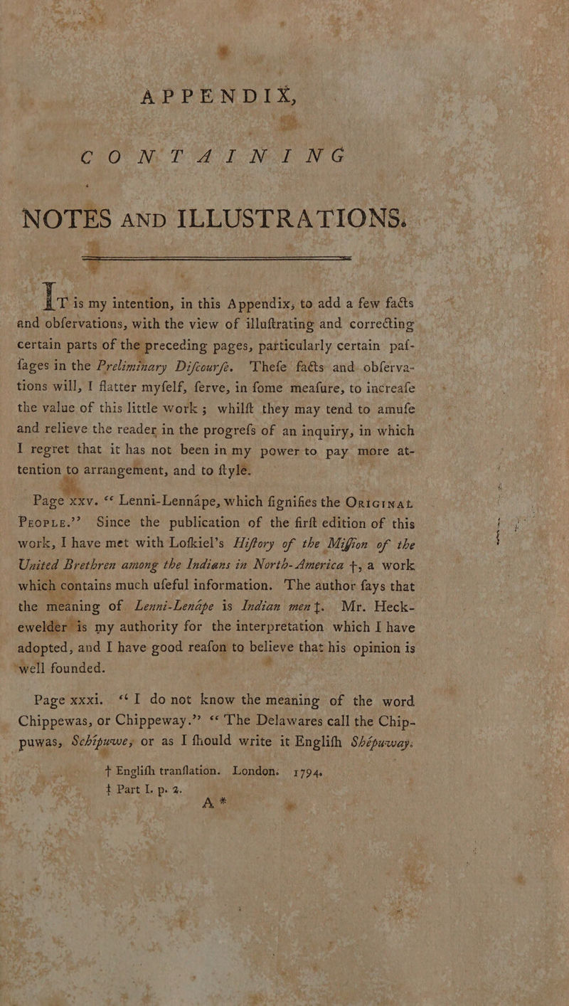 APPENDI x, co Rept NOTES anp ILLUSTRATIONS. m te ¥  T2 is my intention, in this Appendix; to add a few facts and obfervations, with the view of illuftrating and correcting certain parts of the preceding pages, particularly certain paf- {ages in the Prelimizary Difcourfe. Vhefe fa&amp;s and. obferva- tions will, I flatter myfelf, ferve, in fome meafure, to increafe the value of this little work ; whilft they may tend to amufe and relieve the reader in the progrefs of an inquiry, in which I regret that it has not been in my power to pay more at- tention, to Wigiias sil and to ftyle. Pigee xxv. © Lenni- -Lennape, which fignifies the Oricinat Preopie.’’ Since the publication of the firft edition of this work, I have met with Lofkiel’s Hiffory of the Mifion of the United Brethren among the Indians in North- America +, a work which contains much ufeful information. The author fays that the meaning of Lenni-Lendpe is Indian ment. Mr. Heck- ewelder is my authority for the interpretation which I have adopted, and I have good reafon to believe that his opinion is ‘well founded. +3 Page xxxi. ‘¢I donot know the meaning of the word _ Chippewas, or Chippeway.”? ‘* The Delawares call the Chip- puwas, Schipuwe; or as I fhould write it Englith SAépuqway. t Englifh tranflation. London: 1794. A * e oe