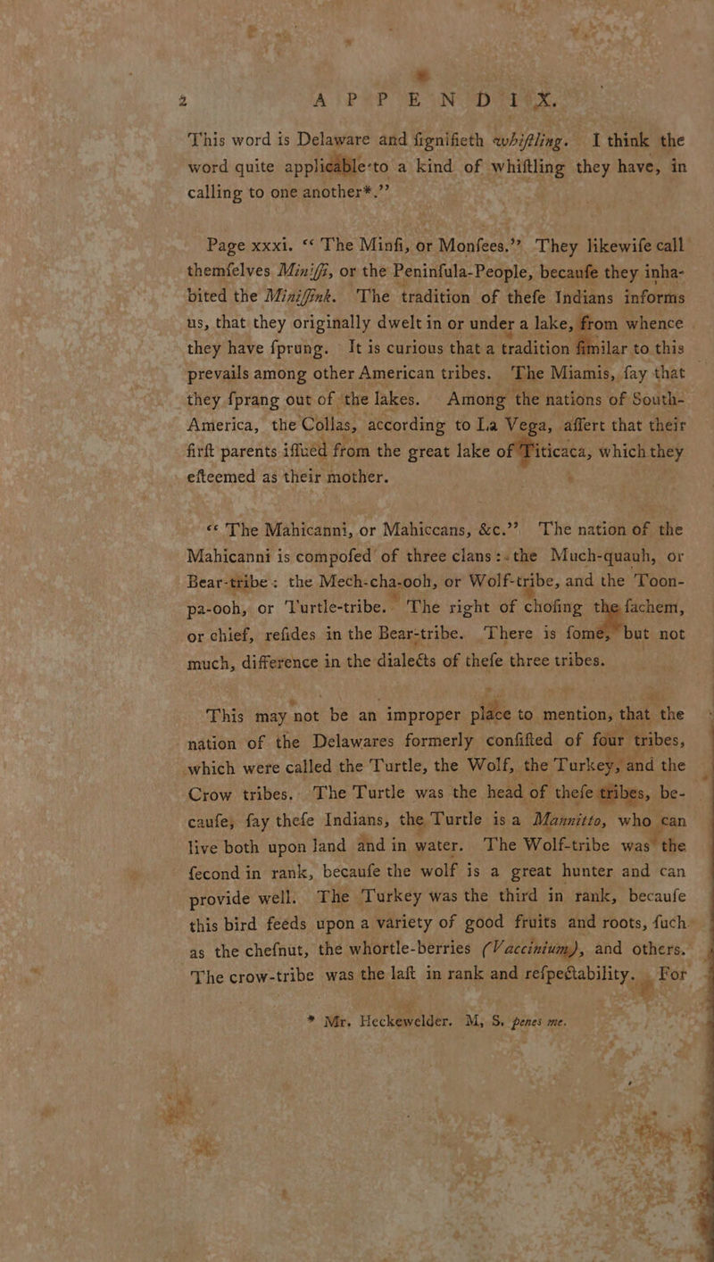 * | This word is Delaware and fignifieth whifling. I think the word quite applicable- ‘to a kind of whiftling they have, in calling to one another*. z Page xxxi. ‘‘ The Minfi, or Monfees.”” They likewife call themfelves Mini/i, or the Peninfula-People, becaufe they inha- bited the Minifink. The tradition of thefe Indians informs us, that they originally dwelt in or under a lake, ie whence they have fprung. It is curious that a tradition fimilar to this prevails among other American tribes. ‘The Miamis, fay that they fprang out of the lakes. Among the nations of South- America, the Colas, according to Lia Vega, affert that their firft parents imuéd fr from the great lake of Titicaca, which they efteemed as their mother. . «© The Mahicanni, or Mahiccans, &amp;c.’? ‘The nation of the Mahicanni is compofed of three clans:.the Much-quauh, or Bear-tribe: the Mech-cha-ooh, or Wolf-tribe, and the 'Toon- pa- -ooh, or Turtle-tribe. The right of chofing the fachem, or chief, refides in the Bear-tribe. ‘There is fome, “but not much, cee in the deathens of thefe three acti This may ‘not aes an improper fihe to mention, that ihe nation of the Delawares formerly confified of four tribes, which were called the Turtle, the Wolf, the Turkey, and the Crow tribes.. The Turtle was the me of thefe tribes, be- caufe; fay thefe Indians, the Turtle isa Mannitto, ie” can live both upon Jand and in water. The Wolf-tribe was “the fecond in rank, becaufe the wolf is a great hunter and can provide well. The i urkey was the third in rank, becaufe this bird feeds upon a variety of good fruits and roots, fuch- as the chefnut, the whortle-berries ( Vaccinium), and others. _ The crow-tribe was the laft in rank and eRe HY, 7% For * Mr. Heclieyelder, M, S. penes me. . “> at | 3 pepsi. 