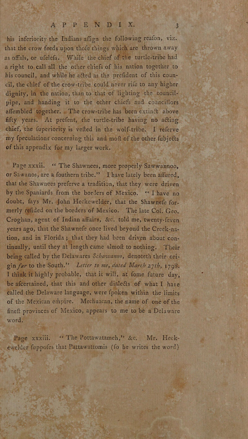 his inferiority the Indians affign the following reafon, viz.  e turtle-tribe had aright to, call all the other chiefs of his nation together to as Offals, or. ufelefs. sj While the chief of th cil, the ret of the crow-tribe could never rife to any higher dignity, iA. “the nation, than to “that “of lighting» the. council- affembled ‘to ogether. . The crow- -tribe has ‘been extiné above fifty years. At prefent, the turtle-tribe having no acting of this appendix s my la ACRE work. y  ‘Page xxxil. ‘“* The Shawnees, nat ee Sawwannoo, or Sawanos, are a fouthern tribe.” Ihave lately been affured, that the Shawnees preferve a tradition, that they were driven by the Spaniards from the borders of Mexico. «I have no doubt, fays Mr. John Heckewelder, that the Shawnefe for- fided on the borders of Mexico. The late Col. Geo. erates agent of Indian affairs, &amp;c. told me, ‘twenty- -feven years ago, that the Shawnefe once lived beyond the Creek- -na- tion, and in Florida ;_ that they had been driven avout con-  called by the Delawares Schawanno, denoteth their ori- ar to the South. He ghetler 2a me dated March 27th, 1798: link it highly probable, that it will, at fome future day,   of the Mexican empire. Mechuacan, the name of one of the fineft provinces of Mexico, appears ‘to me to 9 be a Delaware Lae Side Page xxxili, “© The Pottawatameh,” &amp;c. Mr. Heck-  