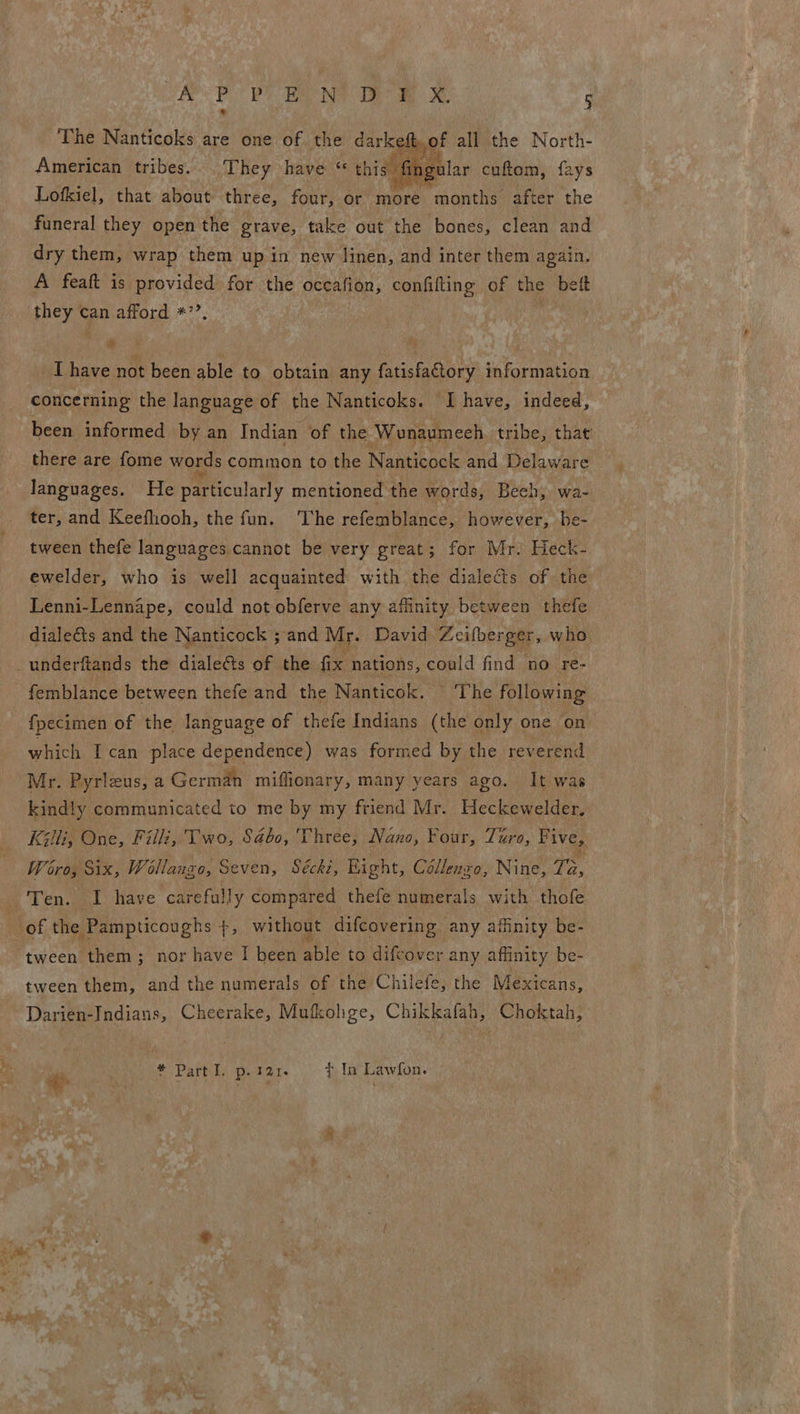 The Nanticoks are one of the darkeft.of all the North- American tribes. They have “ this fingular cuftom, fays Lofkiel, that about three, four, or more months after the funeral they open the grave, take out the bones, clean and dry them, wrap them up in new linen, and inter them again. A feaft is provided for the oceafion, confifting of the bett ens Can afford *’’.  ie ’ ; I have not been able to obtain any fatisfactory information concerning the language of the Nanticoks. I have, indeed, been informed by an Indian of the ‘Wonaumech tribe, thac there are fome words common to the Nanticock and Delaware languages. He particularly mentioned the words, Bech, wa- ter, and Keefhooh, the fun. The refemblance, however, be- tween thefe languages cannot be very great; for Mr. Heck- ewelder, who is well acquainted with the dialects of the Lenni-Lennape, could not obferve any affinity between thefe dialeé&amp;ts and the Nanticock ; and Mr. David Zeifberger, who {pecimen of the language of thefe Indians (the only one on which I can place dependence) was formed by the reverend Mr. Pyrleus, a German miffionary, many years ago. It was kindly communicated to me by my friend Mr. Heckewelder. Killi, One, Fil, Two, Sabo, Three, Nano, Four, Turo, Five, Wiehe W Mateo! Seven, Seeks Bight, Céllengol Nine: To, tween them; nor have I been able to difcover any affinity be- tween them, and the numerals of the Chilefe, the Mexicans, Darien-Indians, Cheerake, Mufkohge, Chikkafah, Choktah, * Part I. p. 121. ¢ In Lawfon.