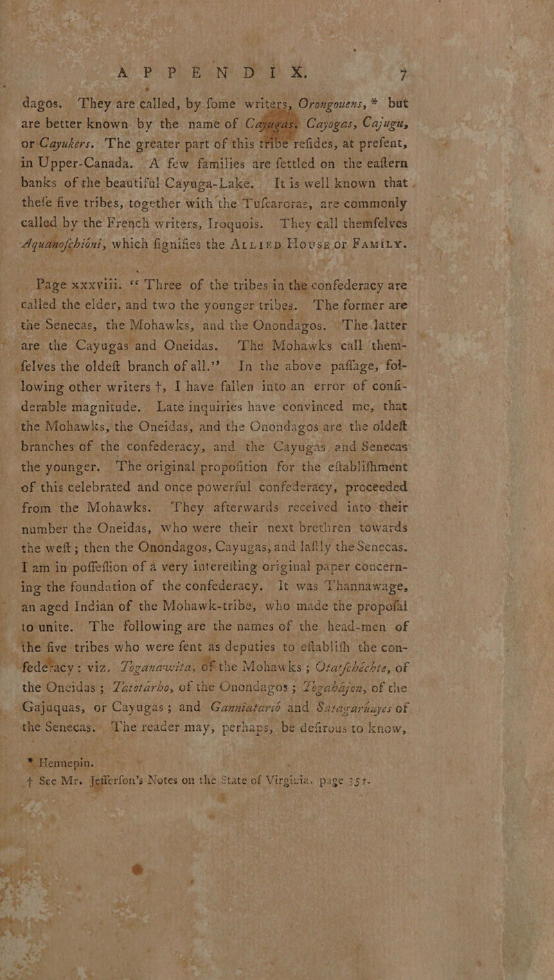 | NP PE ENS Tem ; dagos. They are called, by fome writer are better known by the name of Ca or Cayukers. The greater part of this tri banks of the beautiful Cayuga-Lake, Tt is well known that . Crongouens,* but   ‘) Cayogas, Cajugu, se refides, at prefeat, thefe five tribes, together with the Tufcaroras, are commonly called by the French writers, Iroquois. They call themfelves Page xxxviii. ‘“‘ Three of the tribes j in the Ga hidenauy are tiled the elder, and two the younger tribes. _ The former are the Senecas s, the Mohawks, and the Onondagos. The latter are the Cayugas and Oneidas. ‘The Mohawks call them- lowing other writers t+, I have fallen into an error of conf- derable magnitude. Late inquiries have convinced mc, that the Mohawks, the Oneidas, and the Onondagos are the olde branches of the confederacy, and the Cayugas and Senecas the younger. The original propofition for the eftablifhment of this celebrated and once powerful confederacy, proceeded from the Mohawks. hey afterwards received into their number the Oneidas, who were their next brethren towards the weft; then the Onondagos, Cayugas, and lafily the Senecas. _ Tam in poffeflion of a very intereiting original paper concern- ing the foundation of the confederacy. It was ‘Thannawage, an aged Indian of the Mohawk-tribe, who made the propolal tounite. The following are the names of the head- men of the five tribes who were fent as deputies to eftablifh the con- the Oneidas 5 Zazorarbo, of the Onondagos ; Zogahazjon, of the sc abienes _ The reader may, perhaps, be defirous to know, * Hennepin. a _t See Mr. Igfterfon’ s Notes on the State of tees page 351. he Ay  rt FX « ae |