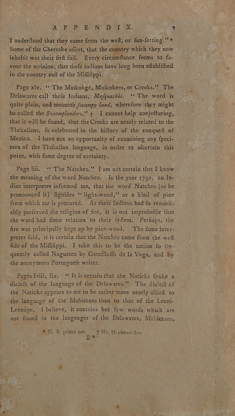 I underftood that they came from the weft, or fun-fetting.” * Some of the Cheerake affert, that the country which they now inhabit was their firft foil. Every circumftance feems to fa- vour the opinion, that thefe indians have long been eftablifhed in the country eaft of the Miffifippi. Page xlv. ‘“* The Mufkohge, Mufcokees, or Creeks.’? The Delawares call thefe Indians, Ma/quachkz. ‘* The word is quite plain, and meaneth /wampy land, wherefore they might be called the Sxwamplanders.”? + I cannot help conjecturing, that it will be found, that the Creeks are nearly related to the Tlafcallans, fo celebrated in the hiftory of the conqueft of Mexico. i have not an opportunity of examining any fpeci- men of the Tlafcallan language, in order to afcertain this point, with fome degree of certainty. Page lii. <«* The Natchez.’? I am not certain that I know the meaning of the word Natchez. In the year 1791, an In- dian interpreter informed me, that the word Natchee (as he pronounced it) fignifies ‘‘ light-wood,”’ or a kind of pine from which tar is procured. As thefe Indians had fo remark- ably preferved the religion of fire, it is net improbable that the word had fome relation to their fyftem. Perhaps, the fire was principally kept up by pine-wood. The fame inter- preter faid, it is certain that the Natchez came from the weft fide of the Mififippi. I take this to be the nation fo fre- quently called Naguatez by Garcillaffo de la Vega, and by the anonymous Portuguefe writer. Pages Ivili, lix. ‘* It is certain that the Naticks fpake a dialeét of the language of the Delawares.’? The dialect of th the language of the Mahiccans than to that of the Lenni- oo Naticks appears to me to be rather more nearly allied to Lennape. 1 believe, it contains but few words which are not found in the languages of the Delawares, Mahiccans, * M, S. penes ine. in Mr, Heckewce!lder. Rx