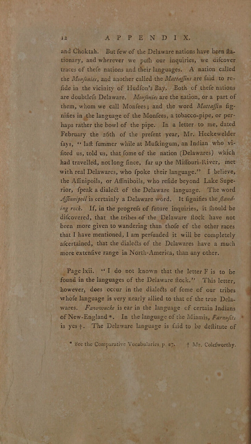 and Choktah. But few of the Delaware nations have been fta- tionary, and wherever we pufh our inquiries, we difcover traces of thefe nations and their languages. A nation called the Mon/fonies, and another called the Mataffins are {aid to re- fide in the vicinity of Hudfon’s Bay. Both of thefe nations are doubtlefs Delaware. Mon/onies are the nation, or a part of them, whom we call Monfees; and the word Matraffin fig- nifies in ,the language of the Monfees, a tobacco-pipe, or per- haps rather the bowl of the pipe. In a letter to me, dated February the 26th of the prefent year, Mr. Heckewelder fays, <* laft fammer while at Mukkingum, an Indian who vi- fited us, told us, that fome of the nation (Delawares) which had travelled, notlong fince, far up the Miffouri-River, met with real Delawares, who {poke their language.”’? I believe, the Affinipoils, or Affiniboils, who refide beyond Lake Supe- rior, {peak a dialect of the Delaware language. The word Affinnipoil is certainly a Delaware word. It fignifies the ffand- ing rock. If, in the progrefs of future inquiries, it fhould be difcovered, that the tribes of the Delaware ftock have not been more given to wandering than thofe of the other races that I have mentioned, I am perfuaded it will be completely afcertained, that the dialects of the Delawares have a much more extenfive range in North-America, than any other. _ Page lxii. ‘*1I do not known that the letter F is to be found in the languages of the Delaware ftock.”’ This letter, however, does occur in the dialeéts of fome of our tribes whofe language is very nearly allied to that of the true Dela- wares. awvqwucke is ear in the language of certain Indians of New-England*. In the language of the Miamis, Parnufits is yest. ‘The Delaware language is faid to be deftitute of * See the Comparative Vocabularies, p. 27. {+ Mr, Colefworthy.