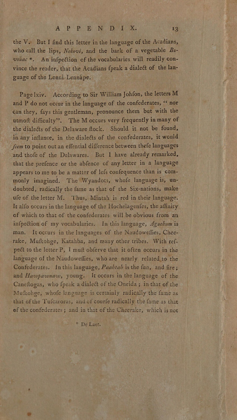 the V. But I find this letter in the language of the Acadians, who call the lips, Nefowi, and the bark of a vegetable Bs- vowac*. An infpeétion of the vocabularies will readily con- vince the reader, that the Acadians fpeak a dialeét of the lan- guage of the Lenni-Lennape. Pagelxiv. According to Sir William Johfon, the letters M and P do not occur in the language of the confederates, “* nor can they, fays this gentleman, pronounce them but with the utmoft dificulty’?. The M occurs very frequently in many of the dialeéts of the Delaware ftock. Should it not be found, in any inftance, in the dialeéts of the confederates, it would Jfeem to point out an effential difference between thefe languages and thofe of the Delawares. But I have already remarked, that the prefence or the abfence of any letter in a language appears to me to be a matter of lefs confequence than is com- monly imagined. The Wyandots, whofe language is, ua- doubted, radically the fame as that of the Six-nations, make ufe of the letter M. Thus, Mintah is red in their language. It alfo occurs in the language of the Hochelagenfes, the affinity of which to that of the confederates will be obvious from an infpeCtion of my vocabularies. In this language, Aguehum is man. It occurs in the languages of the Naudoweflies, Chee- take, Mufkohge, Katahba, and many other tribes. With ref- pect to the letter P, I mutt obferve that it often occurs in the language of the Naudoweflies, who are nearly related to the Confederates. In this language, Paahta’ is the fun, and fire; and Hawpawnaw, young. It occurs in the language of the Caneftogas, who fpeak a dialect of the Oneida ; in that of the Mufkohge, whofe language is certainly radically the fame as that ofthe Tufcaroras, and cf courfe radically the fame as that ef the confederates; and in that of the Cheerake, which is not * De Laet.