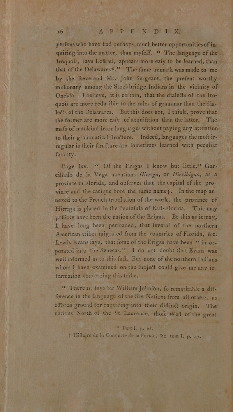 perfons who have had perhaps, much better opportunities of in- quiring into the matter, than myfelf. “* The language of the Traquois, fays Lofkiel, appears more eafy to be learned, than that of the Delawares*.’? The fame remark was made to me by the Reverend Mr. John Sergeant, the prefent worthy mifionary among the Stockbridge-Indians in the vicinity of Oneida. Lbelieve, itis certain, that the diale&amp;ts of the Iro- guois are more reducible to the rules of grammar than the dia- leéts of the Delawares. Butthis does not, I think, prove that the former are more eafy of acquifition than the latter. The mafs of mankind learn languages without paying any attention to their grammatical ftructure. Indeed, languages the moft ir- regular in their fruSture are fometimes learned with peculiar facility. Page Ixv. ‘ Of the Erigas I know but little.” Gar- cillafflo de la Vega mentions Hirr'ga, or Hirribigua, as a province in Florida, and obferves that the capital of the pro- vince and the cacique bore the fame name+. Inthe map an- nexed to the French tranflation of the work, the province of Hirriga is placed in the Peninfula of Eaft-Florida. This may poflibly have been the nation of the Erigas. Be this as it may, I have long been perfoaded, that feveral of the northern American tribes migrated from the countries of Florida, &amp;c. Lewis Evans fays, that fome of the Erigas have been “ incor- porated into the Senecas.”? I do not doubt that Evans was well informed as to this fact. But none of the northern Indians whom I have examined on the fubjeét could give me any in- formation conceraing this tribe. «« ‘Phere is, fays Sir William Johnfon, fo remarkable a dif- ference in the languagt of the Six Nations from ali others, as j xfords ground for enquiring into their diitin@ origin. The nations North cf the St. Laurence, thofe’ Weft of the gréat TSMR Rae Pls , + Hiftajre de la Conquete de la Foride, &amp;c. tom I, Pp. 42.