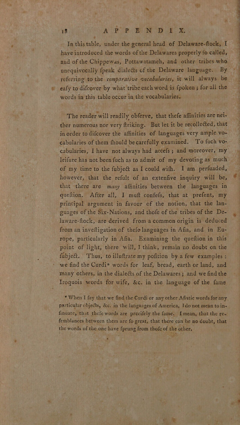 wt - 18 a poe. Bae a es In this table, under the general head of Delaware-ftock, I have introduced the words of the Delawares properly fo called, unequivocally fpeak diale&amp;ts of the Delaware language. By referring to the comparative vocabularies, it will always be eafy to difcover by what tribe each word is fpoken ; for all the words in this table occur in the vocabularies. The reader will readily obferve, that thefe affinities are nei- ther numerous nor very ftriking. But let it be recollected, that in order to difcover the affinities of languages very ample vo- cabularies of them fhould be carefully examined. ‘To fuch vo- cabularies, [ have not always had accefs ; and moreover, my leifure has not been fuch as to admit of my devoting as much of my time to the fubje@ as I could wifh. I am _perfuaded, however, that the refult of an extenfive inquiry will be, that there are many affinities between the languages in queftion. After all, I muft confefs, that at prefent, my principal argument in favour of the notion, that the lan- guages of the Six-Nations, and thofe of the tribes of the De- Jaware-ftock, are derived from acommon origin is deduced from an inveftigation of thefe languages in Afia, and in Eu- rope, particularly in Afia. Examining the queftion in this point of light, there will, I think, remain no doubt on the fabjeé&amp;t. Thus, to illuftrate my pofition by a few examples : we find the Curdi* words for leaf, bread, earth or land, and many others, in the dialeéts of the Delawares; and we find the Iroquois words for wife, &amp;c. in the language of the fame * When I fay that we find the Curdi or any other Afiatic words for any particular objects, &amp;c. in the languages of America, Ido not mean to in- finuate, that thefe words are precifely the fame. Imean, that the re- femblances between them are fo great, that there can be no doubt, that the words of the, one have Aprung from thofe of the other. re) Ab ’ vl ) -< al pus oe cl Mh ie