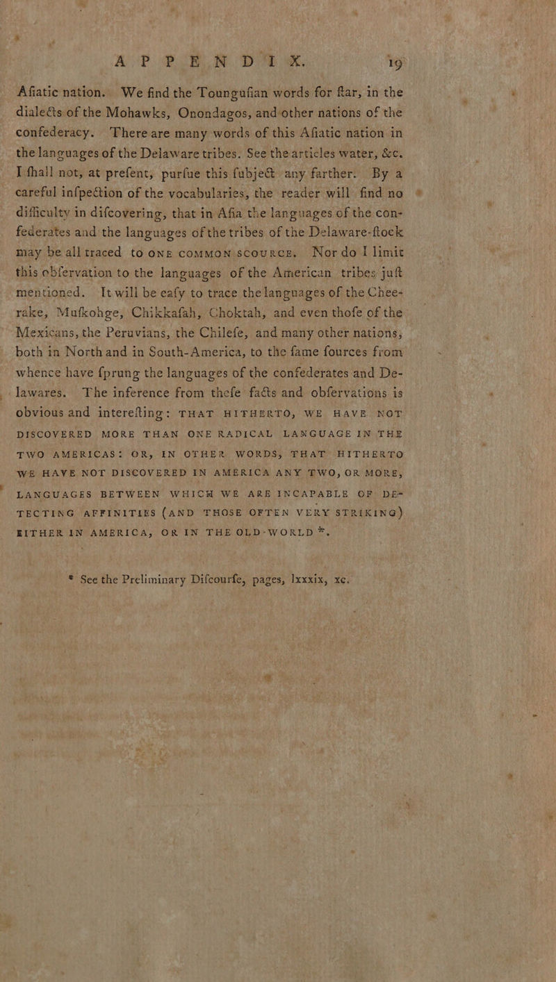 Afiatic nation. We find the Toungufian words for far, in the diale&ts of the Mohawks, Onondagos, and other nations of the confederacy. There are many words of this Afiatic nation in the languages of the Delaware tribes. See the articles water, &c. I fhall not, at prefent, purfue this fubje@ any farther. By a careful infpection of the vocabularies, the reader will find no difficulty in difcovering, that in Afia the languages of the con- federates and the languages of the tribes of the Delaware-ftock may be alltraced toons common scource. Nordo I limit this obfervation to the languages of the American tribes’ juft mentioned. It will be eafy to trace the languages of the Chee- rake, Mufkohge, Chikkafah, Choktah, and even thofe of the Mexicans, the Peruvians, the Chilefe, and many other nations; both in North and in South-America, to the fame fources from whence have {prung the languages of the confederates and De- ‘lawares. The inference from thefe facts and obfervations is obvious and interefling: THAT HIFHERTO, WE HAVE NOT DISCOVERED MORE THAN ONE RADICAL LANGUAGE IN THE TWO AMERICAS: OR, IN OTHER WORDS, THAT HITHERTO WE HAVE NOT DISCOVERED IN AMERICA ANY TWO, OR MORE, LANGUAGES BETWEEN WHICH WE ARE INCAPABLE OF DE- TECTING AFFINITIES (AND THOSE OFTEN VERY STRIKING) EITHER IN AMERICA, OR IN THE OLD-WORLD *,