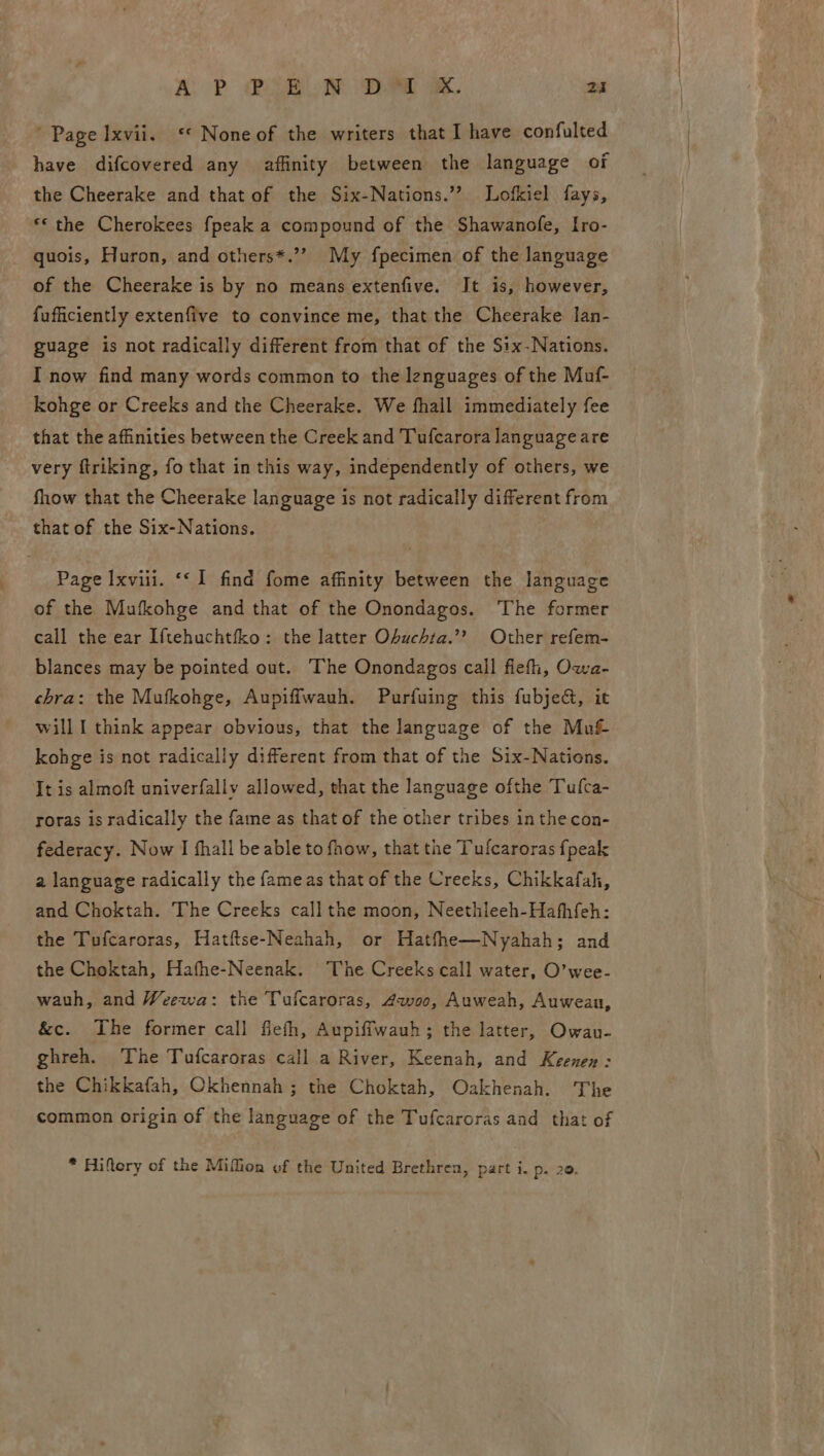 ALP Cee ae oe. 24 ’ Page Ixvii. «* None of the writers that I have confulted have difcovered any affinity between the language of the Cheerake and that of the Six-Nations.”? Lofkiel fays, *© the Cherokees fpeak a compound of the Shawanofe, Iro- quois, Huron, and others*.’’ My fpecimen of the language of the Cheerake is by no means extenfive. It is, however, fufficiently extenfive to convince me, that the Cheerake lan- guage is not radically different from that of the S1x-Nations. I now find many words common to the lenguages of the Muf- kohge or Creeks and the Cheerake. We fhall immediately fee that the affinities between the Creek and Tufcarora language are very firiking, fo that in this way, independently of others, we fhow that the Cheerake language is not radically different from that of the Six-Nations. Page Ixviil. ‘‘ I find fome affinity between the language of the Mufkohge and that of the Onondagos. The former call the ear I{tehuchtfko: the latter Ohuchta.’? Other refem- blances may be pointed out. The Onondagos call fiefh, Owa- chra: the Mufkohge, Aupiflwauh. Purfuing this fubje&amp;, it will I think appear obvious, that the language of the Muf kohge is not radically different from that of the Six-Nations. It is almoft univerfallv allowed, that the language ofthe Tufca- roras is radically the fame as that of the other tribes in the con- federacy. Now I fhall be able to fhow, that the Tufcaroras fpeak a language radically the fameas that of the Creeks, Chikkafah, and Choktah. The Creeks call the moon, Neethleeh-Hafhfeh: the Tufcaroras, Hatftse-Neahah, or Hatfhe—Nyahah; and the Choktah, Hathe-Neenak. The Creeks call water, O’wee- wauh, and Weewa: the Tufcaroras, Awoo, Auweah, Auwean, &amp;c. The former call fiefh, Aupiffwauh; the latter, Owau- ghreh. The Tufcaroras call a River, Keenah, and Keenen: the Chikkafah, Okhennah ; the Choktah, Oakhenah. The common origin of the language of the Tufcaroras and that of * Hiftery of the Miffion of the United Brethren, part i. p. 20.