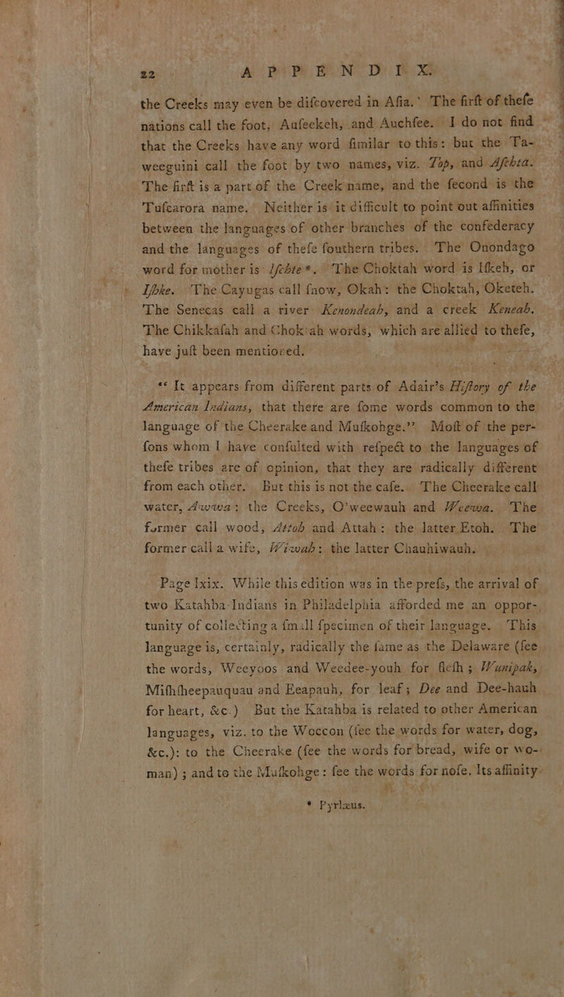 gee) A eR Ne Bie the Creeks may even be difcovered in Afia.” The firft of thefe that the Creeks have any word fimilar to this: but the Ta- weeguini call the foot by two names, viz. 7p, and Afthia. The fir is a part of the Creek name, and the fecond is the Tufcarora name. Neither is it difficult to point out affinities between the languages of other branches of the confederacy and the languages of thefe fouthern tribes. The Onondago word for mother is: //chte*. The Choktah word is ifkeh, or Tbke. The Cayugas call fnow, Okah: the Choktah, Oketeh. The Senecas call a river Kenondeah, and a creek Keneab, The Chikkafah and Chokiah words, which are ara he to iele, have ju been mentiored. a It appears from different parts of Adair’s Hifory of the American Indians, that there are fome words common to the language of the Cheerake and Mufkohge.’? Moft of ‘the per- fons whom | have confulted with refpeét to the languages of thefe tribes are of opinion, that they are radically different from each other. But this is not the cafe.. The Cheerake call water, dwwa: the Creeks, O’weewauh and Weewa. The former call wood, 4stob and Attah: the latter Etoh. The former calla wife, Wiwab: the latter Chauhiwauh. © Page Ixix. While this edition was in the prefs, the arrival of two Katahba-Indians in Philadelphia afforded me an oppor-, tunity of collecting a fmill fpecimen of their language, This. language is, certainly, radically the fame as the Delaware (fee the words, Weeyoos and Weedee-youh for ficth ; Wunipak, for heart, &amp;c.) But the Katahba is related to other American languages, viz. to the Woccon (fee the words for water, dog, &amp;c.): to the Cheerake (fee the words for bread, wife or wo-: man) ; and te the Mufkohge: fee the words ioe nofe. Its affinity: # * Pyrizus. 