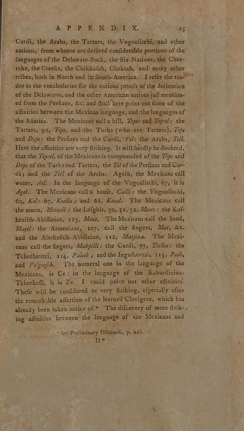 Curdi, the Arabs, the Tartars, the Vogoulitchi, and. other nations, from whence are derived confiderable portions of the languages of the Delaware-ftock, the Six-Nations, the Chee- _ rake, the Creeks, the Chikkafah, Choktah, and’ many aoa tribes, both in North and in} South-America. a refer the rea- _der to the vocabularies for the various proofs of the derivation. of the Delawares, and the other American nations jut mention- ’ ed from the Perfians, &amp;c. and fhall here point out fome of the affinities. between the Mexican language, and the 6 a of “the Afiatics. The Mexicans call a hill, Tepec and Tepetl: Tartars, g2, Zepe, and the Turks (who are ‘Tarters), ea and Depe: the Perfians and the Curdi,’ Tel: the Arabs, Ze//. Here the affinities are very ftriking. Tt will hardly be doubted, * that the Tepetl, of the Mexicans is compounded of the Zepe and Depe of the Turksand Tartars, the Zé/ ofthe Perfians and Cur- a and ‘the Zél] of the Arabs. Again, the Mexicans call water, Atl, In the language of the’ Vogoulitchi, 67, it is Agel. The Mexicans calla houfe, Calli: the’ Vogoulitchi, 69, Kol: 67, Koella and 68, Kooal. The Mexicans call the moon, Metzrli: the Lefghis, so, 51,52, Moots: the Kuf- hazibb- A biffinian, 113; Mexe, The Mexicans call the hand, Maytl: the Armenians, _ 107, call. the fingers, Mat, &amp;c¢. and the Altekefick-Abiffinian, 112, Matcha, The Mexi- cans call the fingers, Mahpilli: the -Curdi, 7, deelleg:: the Tchechentzi, 114, Paleek ; and the Ingufhevtzi, 115; Palk, and Pelgeefch, The numeral one in the language of the Mexicans, is Ce:,in the language of the Kabardinian- er rheteti, it is Ze. I could point out other affinities. Thefe will be confidered as very ftriking, efpecially after the remarkable affertion of the learned’ Clavigero, which has already been taken notice of.* The difcovery of more ftrik- . ing affinities between the Gagaree of the Mexicans and *-See Preliminary Difeourfe, 50 8 xxii. D*