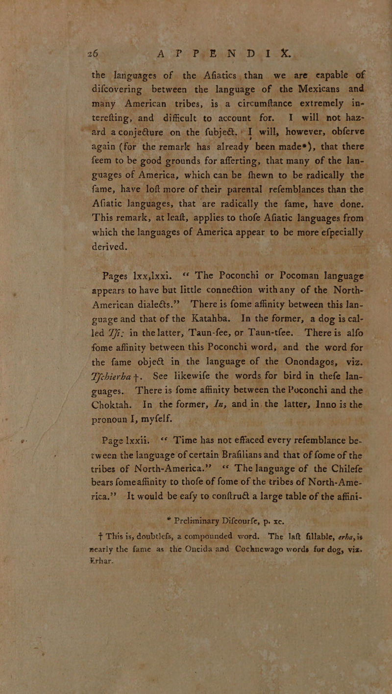 26° A: SP coP ban eDeit ox. the languages of the Afiatics,than we are capable of difcovering between the language of the Mexicans and. ae American tribes, is a circumftance extremely in- terefting, and difficult to account for. I will not haz- “ard aconjeéture on the fubje&amp;t. + I will, however, obferve again (for the remark has Srexaer been made*), that there feem to be good grounds for afferting, that many of the lan- guages of America, which can be fhewn to be radically the fame, have loft more of their parental refemblances than the Afiatic languages, that are radically the fame, have done. This remark, at leaft, applies to thofe Afiatic languages from which the languages of America appear to be more efpecially deriveday ae ie a Pages Ixx,lxxi. ‘* The Poconchi or Pocoman language appears to have but little connection withany of the North- American dialeéts.”? ‘There is fome affinity between this lan- guage and that of the Katahba. In the former, a dog is cal- led Zi; in thelatter, Taun-fee, or Taun-tfee. There is alfo fome affinity between this Poconchi word, and the word for the fame object in the language of the Onondagos, viz. Dchierha+. See likewife the words for bird in thefe lan- guages. There is fome affinity between the Poconchi and the Choktah. In the former, Jz, and in the latter, Inno is the pronoun I, myfelf. Page lxxii. ‘* Time has not effaced every refemblance be- tween the language of certain Brafilians and that of fome of the tribes of North-America.” <‘* The language of the Chilefe bears fomeaffinity to thofe of fome of the tribes of North-Ame- rica.” It would be eafy to conftru a large table of the affini- | * Preliminary Difcourfe, p. xc. f This is, doubtlefs, a compounded word. The laft fillable, erha,is nearly the fame as the Oneida and Cochnewago words for dog, viz» ¥rhar.