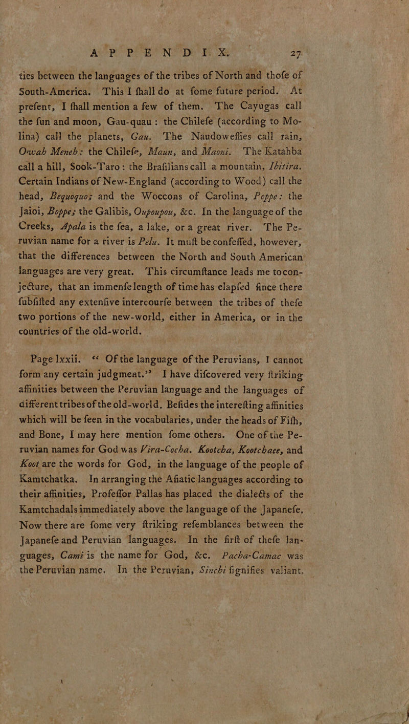 ties between the languages of the tribes of North and thofe of South-America. This I fhalldo at fome future period. At prefent, I fhall mention a few of them. The Cayugas call the fun and moon, Gau-quau : the Chilefe (according to Mo- lina) call the planets, Gau. The Naudowefties call rain, Owwah Meneh: the Chilefe, Maun, and Maori. The Katahba call a hill, Sook-Taro: the Brafilians call a mountain, /é:tira. Certain Indians of New-England (according to Wood) call the head, Bequoquos and the Woccons of Carolina, Poppe: the Jaioi, Boppes the Galibis, Oxpoupou, &amp;c. In the language of the Creeks, Apala is the fea, a lake, ora great river. The Pe- ruvian name for a river is Pelu. It muft be confeffed, however, that the differences between the North and South American’ ‘languages are very great. This circumftance leads me tocon- jeGture, that an immenfelength of time has elapied fince there fubfifted any extenfive intercourfe between the tribes of thefe two portions of the new- world, either in America, or in the countries of the old-world. Page Ixxii. ‘* Of the language of the Peruvians, 1 cannot form any certain judgmeat.” -Thave difcovered very ftriking affinities between the Peruvian language and the languages of different tribes of the old-world. Befides the interefting affinities which will be feen in the vocabularies, under the heads of F ifh, and Bone, I may here mention fome others. One of the Pe- ruvian names for God was Vira-Cocha. Kootcha, Kootchaee, and Koot are the words for God, in the language of the people of | Kamtchatka. In arranging the Afiatic languages according to their affinities, Profeffor Pallas has placed the dialeéts of the Kamtchadals immediately above the language of the Japanefe, Now there are fome very ftriking refemblances between the Japanefe and Peruvian languages. In the firlt of thefe lan- guages, Cami is the name for God, &amp;e. Pacha-Camac was the Peruvian name. In the Peruvian, Sinchi fignifies valiant.