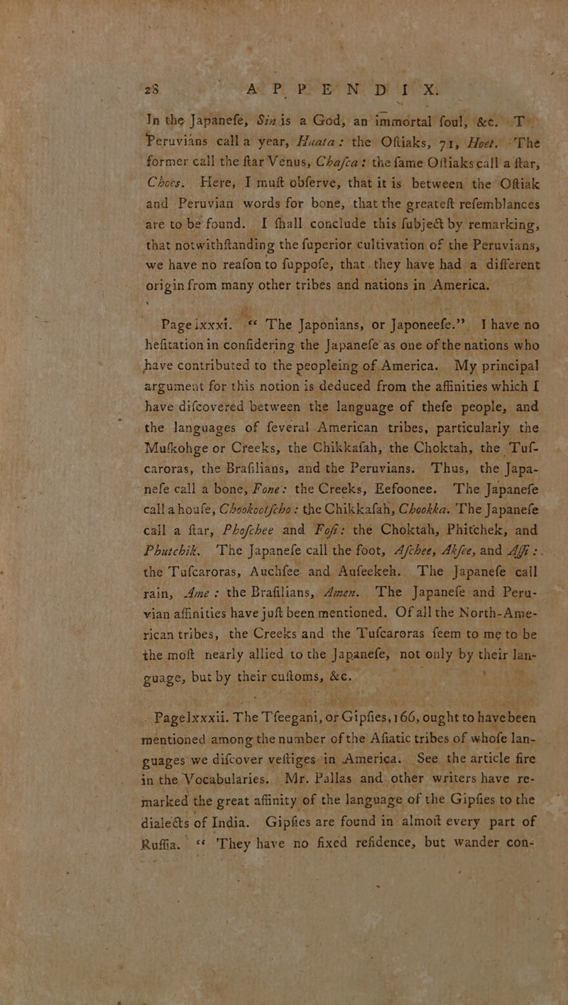 Tn the Japanefe, Sizis a God, an seiagtn foul; peel Te: Peruvians calla year, Huata: the Oftiaks, 71, Hoet. :'The former call the ftar Venus, Cha/ca: the fame Oftiaks call a ftar, Choes. Here, I muit obferve, that itis between the Oftiak and Peruvian words for bone, that the greateft refemblances are tobe found. I fhall conclude this fubje& by remarking, that notwithfianding the fuperior cultivation of the Peruvians, we have no reafonto fuppofe, that they have had a different origin from many other tribes and nations in America. Page ixxxi. “« The Japonians, or Japoneefe.”” ; Phake no hefitation in confidering the Japanefe'as one of the nations who have contributed to the peopiaitas of America. My principal argument for this notion is deduced from the affinities which I have difcovered between the language of thefe people, and the languages of feveral American tribes, particularly the Mufxohge or Creeks, the Chikkafah, the Choktah, the Tuf- caroras, the Brafilians, and the Peruvians. Thus, the Japa- nefe call a bone, Fone: the Creeks, Eefoonee. ‘The Japanefe calla houfe, Chookoot/cho: the Chikkafah, Chookka. The Japanefe call a flar, Phofchee and Fof: the Choktah, Phitchek, and Phutchik. ‘The Japanele call the foot, Afchee, Akfee, and Aff :. the Tufcaroras, Auchfee and Aafeekeh. The Japanefe call rain, .4me: the Brafilians, Amen. The Japanefe and Peru- vian affinities have jut been mentioned. Of all the North- -Ame- rican tribes, the Creeks and the Tufcaroras feem to meto be | the mot nearly allied to the Japanefe, not ‘only by thelt al guage, but by their pion &e. Pagelxxxii. The . Tleepanice or eC olen Th ought 1 to hapebeen mentioned among the number of the Afiatic tribes of whofe lan- guages we difcover veftiges in America. See ‘the article fire in the Vocabularies. Mr. Pallas and other writers have re- marked the great affinity of the language of the Gipfies to the dialects of India. Gipfies are found in almoit every part of Ruffia. “* They have no fixed refidence, but wander con-