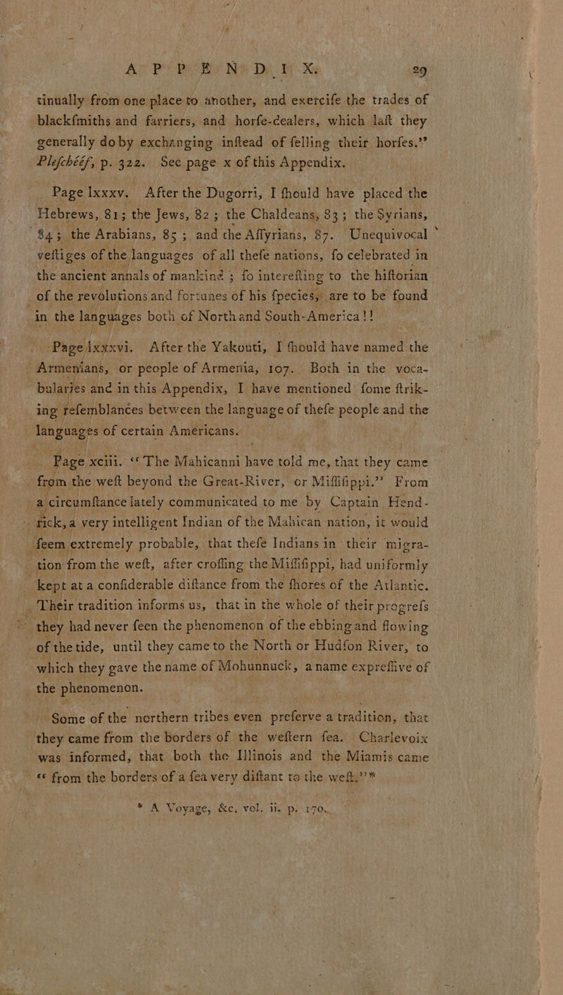 tinually from one place to another, and exercife the trades of blackf{miths and farriers, and horfe-cealers, which laf they generally doby exchanging inftead of felling their horfes.’’ Plefchééf, p. 322. Sec page x of this Appendix. _ Page Ixxxv. After the Dugorri, I fhould have placed the Hebrews, 81; the Jews, 82; the Chaldeans, 83; the Syrians, veftiges of the languages of all thefe nations, fo celebrated in the ancient annals of manicine ; fo interefling to the hiftorian een cvi. After the Yakouti, I fheuld have named the - ing refemblances between the language of thefe people and the “Page xen. ‘The Biiiesn ue have told me, that they came — of thetide, until they came to the North or Hudfon River, to Some of the eer tribes even preferve a nkadicdeus that was informed, that both the I]linois and the Miamis came * A Voyage, &amp;c, vol. ii. ps r7o..,