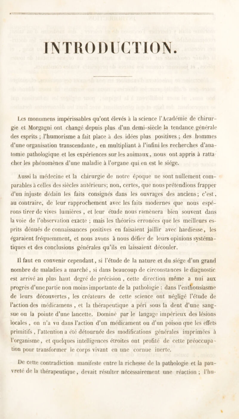 INTRODUCTION. Les monumens impérissables qu’ont élevés à la science l'Académie de chirur- gie et Morgagni ont changé depuis plus d’un demi-siècle La tendance générale des esprits ; l’humorisme a fait place à des idées plus positives ; des hommes d’une organisation transcendante, en multipliant à l’infini les recherches d’ana- tomie pathologique et les expériences sur les animaux, nous ont appris à ratta cher les phénomènes d’une maladie à l’organe qui en est le siège. Aussi la médecine et la chirurgie de notre époque ne sont nullement com- parables à celles des siècles antérieurs; non, certes, que nous prétendions frapper d’un injuste dédain les faits consignés dans les ouvrages des anciens; c’est, au contraire, de leur rapprochement avec les faits modernes que nous espé- rons tirer de vives lumières, et leur étude nous ramènera bien souvent dans la voie de l’observation exacte ; mais les théories erronées que les meilleurs es- prits dénués de connaissances positives en faisaient jaillir avec hardiesse, les égaraient fréquemment, et nous avons à nous défier de leurs opinions systéma- tiques et des conclusions générales qu’ils en laissaient découler. Il faut en convenir cependant, si l'étude de la nature et du siège d’un grand nombre de maladies a marché, si dans beaucoup de circonstances le diagnostic est arrivé au plus haut degré de précision , cette direction même a nui aux progrès d’une partie non moins importante de la pathologie : dans l’enthousiasme de leurs découvertes, les créateurs de cette science ont négligé l’étude de l’action des médicamens , et la thérapeutique a péri sous la dent d’une sang- sue ou la pointe d’une lancette. Dominé par le langage impérieux des lésions locales , on n’a vu dans l’action d’un médicament ou d’un poison que les effets primitifs . l’attention a été détournée des modifications générales imprimées à l’organisme, et quelques intelligences étroites ont profité de cette préoccupa- tion pour transformer le corps vivant en une cornue inerte. De cette contradiction manifeste entre la richesse de la pathologie et la pau- vreté de la thérapeutique, devait résulter nécessairement une réaction; l’hu-