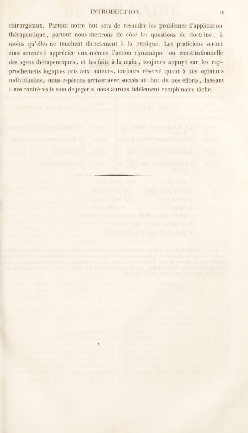 chirurgicaux. Partout notre but sera de résoudre les problèmes d’application thérapeutique, partout nous mettrons de côté les questions de doctrine, à moins qu’elles ne louchent directement à la pratique. Les praticiens seront ainsi amenés à apprécier eux-mêmes l’action dynamique ou constitutionnelle des agens thérapeutiques, et les faits à la main , toujours appuyé sur les rap- prochemens logiques pris aux auteurs, toujours réservé quant à nos opinions individuelles, nous espérons arriver avec succès au but de nos efforts, laissant à nos confrères le soin déjuger si nous aurons fidèlement rempli notre tâche.