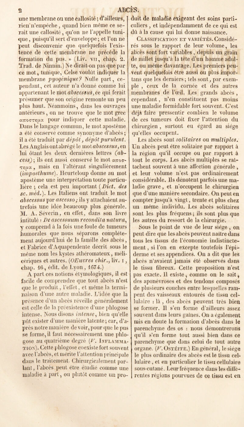 une membrane ou une callosité ; d’ailleurs, rien n’empêche, quand bien même ce se- rait une callosité, qu’on ne l’appelle tuni- que , puisqu’il sert d’enveloppe ; et l’on ne peut disconvenir que quelquefois l’exis- tence de cette membrane ne précède la formation du pus. » (Liv. vu, chap. 2. Trad. de Isinnin.) Ne dirait-on pas que par ce mot, tunique, Celse voulût indiquer la membrane pyogénique? Nulle part, ce- pendant, cet auteur n’a donné comme lui appartenant le mot abscessus, ce qui ferait présumer que son origine remonte un peu plus haut. Néanmoins, dans les ouvrages antérieurs, on ne trouve que le mot grec a-nodTnixa. pour indiquer cette maladie. Dans le langage commun, le mot apostème a été conservé comme synonyme d’abcès ; il a été traduit par dépôt, dépôt purulent. Les Anglais ont abrégé le mot abscessus, en lui ôtant les deux dernières lettres (ab- cess)] ils ont aussi conservé le mot cmoc- , mais en l’altérant singulièrement (imposthume). Heurteloup donne au mot apostème une interprétation toute particu- lière ; cela est peu important ( Dict. des sc. mèd.). Les Italiens ont traduit le mot abscessus par ascesso ; ils y attachaient au- trefois une idée beaucoup plus générale. M. A. Séverin, en effet, dans son livre intitulé : De ascessuum recondita natura, y comprend à la fois une foule de tumeurs humorales que nous séparons complète- ment aujourd’hui de la famille des abcès, et Fabrice d’Aquapendente décrit sous le même nom les kystes athéromateux, méli- cériques et autres. (OEuvres chir., liv. i, chap. 16, édit, de Lyon, 1674.) A part ces notions étymologiques, il est facile de comprendre que tout abcès n’est que le produit, l’effet, et même la termi- naison d’une autre maladie. L’idée que la présence d’un abcès réveille généralement est celle de la préexistence d’une plilogose intense. Nous disons intense, bien qu’elle pût exister d’une manière latente ; car, d’a- près notre manière de voir, pour que le pus se forme, il faut nécessairement une phio- gose au quatrième degré [F. Inflamma- tion). Cette phîogose coexiste fort souvent avec l’abcès, et mérite l’attention principale dans le traitement. Chirurgicalement par- lant, l’abcès peut être étudié comme une maladie à part, ou plutôt comme un pro- duit de maladie exigeant des soins parti- culiers , et indépendamment de ce qui est dû à la cause qui lui donne naissance. Classification et variétés. Considé- rés sous le rapport de leur volume, les abcès sont fort variables , depuis un grain de millet jusqu’à la tète d’un homme adul- te, ou même davantage. Les premiers peu- vent. quelquefois être aussi ou plus impor- tais que les derniers; tels sont, par exem- ple , ceux de la cornée et des autres membranes de l’œil. Les grands abcès , cependant, n’en constituent pas moins une maladie formidable fort souvent. C’est déjà faire pressentir combien le volume de ces tumeurs doit fixer l’attention du chirurgien , surtout eu égard au siège qu’elles occupent. Les abcès sont solitaires ou multiples. Un abcès peut être solitaire par rapport à la région qu’il occupe ou par rapport à tout le corps. Les abcès multiples se rat- tachent souvent à une affection générale , et leur volume n’est pas ordinairement considérable. Ils dénotent parfois une ma- ladie grave, et n’occupent le chirurgien que d’une manière secondaire. On peut en compter jusqu’à vingt, trente et plus chez un même individu. Les abcès solitaires sont les plus fréquens ; ils sont plus que les autres du ressort de la chirurgie. Sous le point de vue de leur siège , on peut dire que les abcès peuvent naître dans tous les tissus de l’économie indistincte- ment , si l’on en excepte toutefois l’épi- derme et ses appendices. On a dit que les abcès n’avaient jamais été observés dans le tissu fibreux. Cette proposition n’est pas exacte. Il existe, comme on le sait, des aponévroses et des tendons composés de plusieurs couches entre lesquelles ram- pent des vaisseaux entourés de tissu cel- lulaire : là , des abcès peuvent très bien se former. Il s’en forme d’ailleurs assez souvent dans leurs gaines. On a également mis en doute la formation d’abcès dans le parenchyme des os : nous démontrerons qu’il s’en forme tout aussi bien dans ce parenchyme que dans celui de tout autre organe. (F. Ostéite.) En général, le siège le plus ordinaire des abcès est le tissu cel- lulaire , et en particulier le tissu cellulaire sous-cutané. Leur fréquence dans les diffé- rentes régions pourvues de ce tissu est en