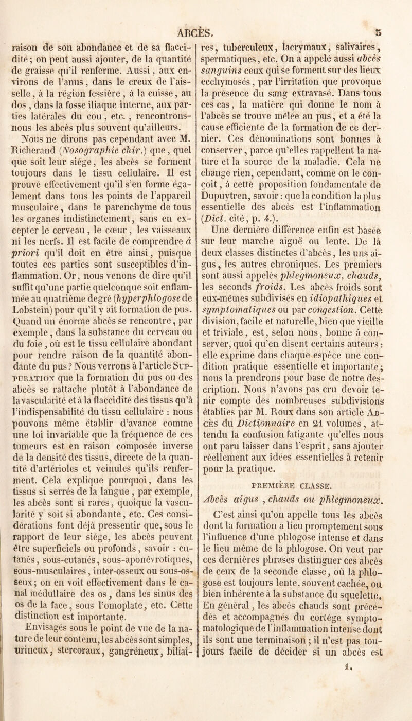 raison de son abondance et de sa flacci- dité; on peut aussi ajouter, de la quantité de graisse qu’il renferme. Aussi, aux en- virons de l’anus, dans le creux de l’ais- selle, à la région fessière , à la cuisse, au dos , dans la fosse iliaque interne, aux par- ties latérales du cou, etc. , rencontrons- nous les abcès plus souvent qu’ailleurs. Nous ne dirons pas cependant avec M. Richerand (.Nosographie chir.) que, quel que soit leur siège, les abcès se forment toujours dans le tissu cellulaire. Il est prouvé effectivement qu’il s’en forme éga- lement dans tous les points de l’appareil musculaire, dans le parenchyme de tous les organes indistinctement, sans en ex- cepter le cerveau, le cœur, les vaisseaux ni les nerfs. Il est facile de comprendre à priori qu’il doit en être ainsi, puisque toutes ces parties sont susceptibles d’in- flammation. Or, nous venons de dire qu’il suffit qu’une partie quelconque soit enflam- mée au quatrième degré (hyperphlogose de Lobstein) pour qu’il y ait formation de pus. Quand un énorme abcès se rencontre, par exemple, dans la substance du cerveau ou du foie, où est le tissu cellulaire abondant pour rendre raison de la quantité abon- dante du pus ? Nous verrons à l’article Sup- puration que la formation du pus ou des abcès se rattache plutôt à l’abondance de la vascularité et à la flaccidité des tissus qu’à l’indispensabilité du tissu cellulaire : nous pouvons même établir d’avance comme une loi invariable que la fréquence de ces tumeurs est en raison composée inverse de la densité des tissus, directe de la quan- tité d’artérioles et veinules qu’ils renfer- ment. Cela explique pourquoi, dans les tissus si serrés de la langue , par exemple, les abcès sont si rares, quoique la vascu- larité y soit si abondante, etc. Ces consi- dérations font déjà pressentir que, sous le rapport cle leur siège, les abcès peuvent être superficiels ou profonds, savoir : cu- tanés , sous-cutanés, sous-aponévrotiques, sous-musculaires, inter-osseux ou sous-os- seux ; on en voit effectivement dans le ca- nal médullaire des os, dans les sinus des os de la face, sous l’omoplate, etc. Cette distinction est importante. Envisagés sous le point de vue de la na- ture de leur contenu, les abcès sont simples, l tirineux, stercoraux, gangréneux, biliai- res, tuberculeux, lacrymaux, salivaires, spermatiques, etc. On a appelé aussi abcès sanguins ceux qui se forment sur des lieux ecchymosés, par l’irritation que provoque la présence du sang extravasé. Dans tous ces cas, la matière qui donne le nom à l’abcès se trouve mêlée au pus, et a été la cause efficiente de la formation de ce der- nier. Ces dénominations sont bonnes à conserver, parce qu’elles rappellent la na- ture et la source de la maladie. Cela ne change rien, cependant, comme on le con- çoit , à cette proposition fondamentale de Dupuytren, savoir : que la condition la plus essentielle des abcès est l’inflammation (.Dict. cité, p. 4.). Une dernière différence enfin est basée sur leur marche aiguë ou lente. De là deux classes distinctes d’abcès, les uns ai- gus, les autres chroniques. Les premiers sont aussi appelés phlegmoneux, chauds, les seconds froids. Les abcès froids sont eux-mêmes subdivisés en idiopathiques et symptomatiques ou par congestion. Cette division, facile et naturelle, bien que vieille et triviale, est, selon nous, lionne à con- server, quoi qu’en disent certains auteurs : elle exprime dans chaque espèce une con- dition pratique essentielle et importante ; nous la prendrons pour base de notre des- cription. Nous n’avons pas cru devoir te- nir compte des nombreuses subdivisions établies par M. Roux dans son article Ab- cès du Dictionnaire en 21 volumes, at- tendu la confusion fatigante qu’elles nous ont paru laisser dans l’esprit, sans ajouter réellement aux idées essentielles à retenir pour la pratique. PREMIÈRE CLASSE. Abcès aigus , chauds ou phlegmoneux. C’est ainsi qu’on appelle tous les abcès dont la formation a lieu promptement sous l’influence d’une phlogose intense et dans le lieu même de la phlogose. On veut par ces dernières phrases distinguer ces abcès de ceux de la seconde classe, où la phlo- gose est toujours lente, souvent cachée, ou bien inhérente à la substance du squelette. En général, les abcès chauds sont précé- dés et accompagnés du cortège sympto- matologique de l’inflammation intense dont ils sont une terminaison ; il n’est pas tou- jours facile de décider si un abcès est i.