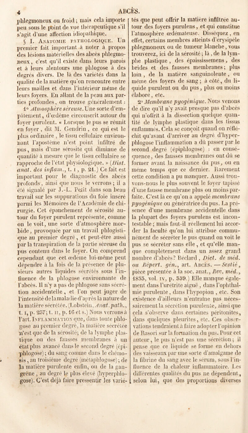 phlegmoneux ou froid ; mais cela importe peu sous le point de vue thérapeutique s’il s’agit d’une affection idiopathique. § I. Anatomie pathologique. Un premier fait important à noter à propos des lésions matérielles des abcès phlegmo- neux, c’est qu’il existe dans leurs parois et à leurs alentours une phlogose à des degrés divers. De là des variétés dans la qualité de la matière qu’on rencontre entre leurs mailles et dans l’intérieur même de leurs foyers. En allant de la peau aux par- ties profondes, on trouve généralement : 1° yltmosphère séreuse. Une sorte d’em- pâtement, d’œdème circonscrit autour du foyer purulent. « Lorsque le pus se réunit en foyer , dit M. Gendrin , ce qui est le plus ordinaire , le tissu cellulaire environ- nant l’apostème n’est point infiltré de pus, mais d’une sérosité qui diminue de quantité à mesure que le tissu cellulaire se rapproche de l’état physiologique. « (Hist. anat. des inflamt. i, p. 21.) Ce fait est important pour le diagnostic des abcès profonds, ainsi que nous le verrons ; il a été signalé par J.-L. Petit dans son beau travail sur les suppurations du foie inséré parmi les Mémoires de l’Académie de chi- rurgie. Cet épanchement de sérosité au- tour du foyer purulent représente, comme on le voit, une sorte d’atmosphère mor- bide , provoquée par un travail phlogisti- que au premier degré, et peut-être aussi par la transpiration de la partie séreuse du pus contenu dans le foyer. On comprend cependant que cet œdème lui-même peut dépendre à la fois de la présence de plu- sieurs autres liquides sécrétés sous l'in- fluence de la phlogose environnante de l’abcès. Il n’y a pas de phlogose sans sécré- tion accidentelle , et l’on peut juger de l’intensité de la mal adie d’après la nature de la matière sécrétée. {Lobstcin, Anat. path., 1.1, p. 257; t. ii, p. 16 et s.) Nous verrons à l’art. Inflammation que, dans toute phlo- gose au premier degré, la matière sécrétée n’est que de la sérosité; de la lymphe plas- tique ou des fausses membranes à un état plus avancé dans le second degré (épi- phlogose); du sang comme dans le chémo- sis, au troisième degré (métaphîogose) ; de la matière purulente enfin, ou de la gan- grène , au degré le plus élevé (hyperphlo- gose). C’est déjà faire pressentir les varié- tés que peut offrir la matière infiltrée au- tour des foyers purulens, et qui constitue l’atmosphère œdémateuse. Disséquez , en effet, certains membres atteints d’érysipèle phlegmoneux ou de tumeur blanche, vous trouverez, ici de la sérosité ; là , de la lym- phe plastique , des épaississemens, des brides et des fausses membranes; plus loin , de la matière sanguinolente, ou meme des foyers de sang ; à côté, du li- quide purulent ou du pus, plus ou moins élaboré, etc. 2° Membrane pyogènique. Nous venons de dire qu’il n’y avait presque pas d’abcès qui n’offrît à la dissection quelque quan- tité cle lymphe plastique dans les tissus enflammés. Cela se conçoit quand on réflé- chit qu’avant d’arriver au degré d’hyper- phlogose l’inflammation a dû passer par le second degré (épiphlogose) : en consé- quence , des fausses membranes ont dû se former avant la naissance du pus, ou en même temps que ce dernier. Rarement cette condition a pu manquer. Aussi trou- vons-nous le plus souvent le foyer tapissé d’une fausse membrane plus ou moins par- faite. C’est là ce qu’on a appelé membrane pyogènique ou génératrice du pus. La pré- sence d’une membrane accidentelle dans la plupart des foyers purulens est incon- testable ; mais faut-il réellement lui accor- der la faculté qu’on lui attribue commu- nément de sécréter le pus quand on voit le pus se sécréter sans elle , et qu’elle man- que complètement dans un assez grand nombre d’abcès? Béclard , Dict. de méd. ou Jièpert. gèn., art. Abcès.—Sestié , pièce présentée à la soc. anat., Rev. méd., 1835, vol. iv, p. 559.) Elle manque égale- ment dans l’urétrite aiguë , dans l’ophthal- mie purulente, dans l’hypopion , etc. Son existence d’ailleurs n’entraîne pas néces- sairement la sécrétion purulente, ainsique cela s’observe dans certaines péritonites, dans quelques pleurites, etc. Ces obser- vations tendraient à faire adopter l’opinion de Rasori sur la formation du pus. Pour cet auteur, le pus n’est pas une sécrétion; i3 pense que ce liquide se forme en dehors des vaisseaux par une sorte d’amalgame de la fibrine du sang avec le sérum, sous l’in- fluence de la chaleur inflammatoire. Les différentes qualités du pus ne dépendent, selon lui, que des proportions diverses