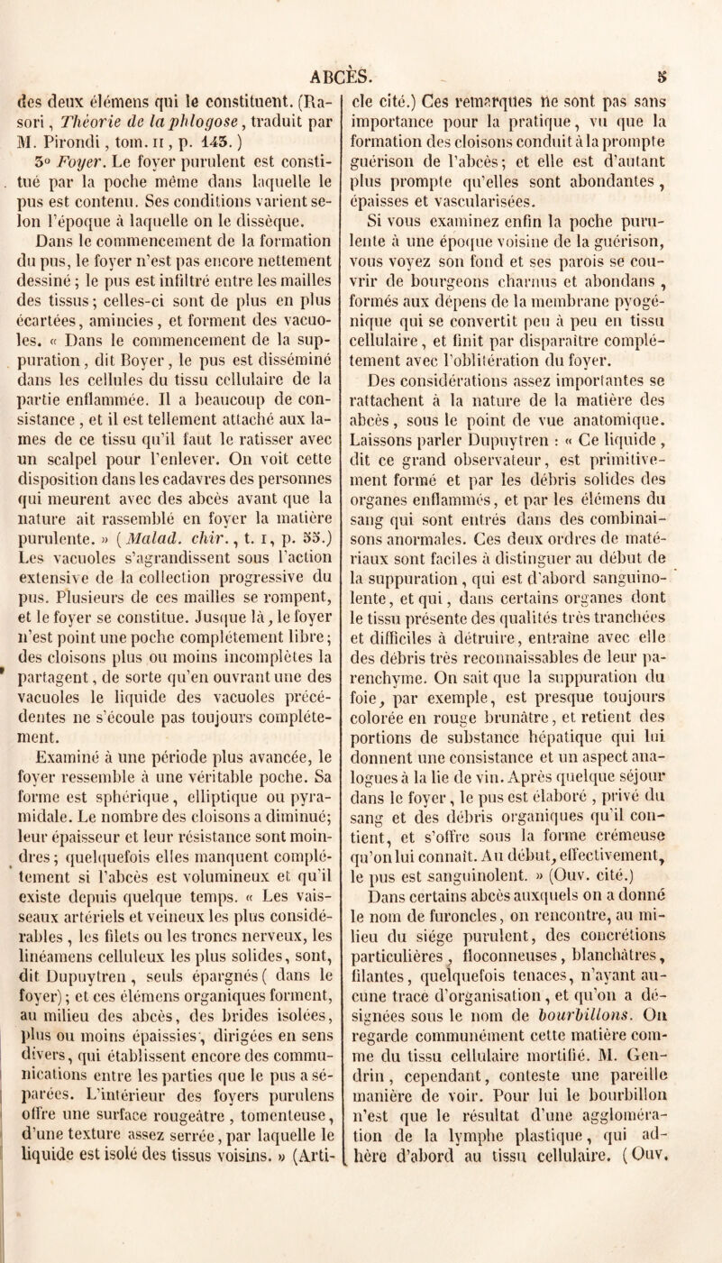 des deux élémens qui le constituent. (P^a- sori, Théorie de laphlogose, traduit par M. Pirondi, tom. n , p. 145. ) 5° Foyer. Le foyer purulent est consti- . tué par la poche même dans laquelle le pus est contenu. Ses conditions varient se- lon l’époque à laquelle on le dissèque. Dans le commencement de la formation du pus, le foyer n’est pas encore nettement dessiné ; le pus est infiltré entre les mailles des tissus ; celles-ci sont de plus en plus écartées, amincies, et forment des vacuo- les. « Dans le commencement de la sup- puration, dit Boyer, le pus est disséminé dans les cellules du tissu cellulaire de la partie enflammée. Il a beaucoup de con- sistance , et il est tellement attaché aux la- mes de ce tissu qu’il faut le ratisser avec un scalpel pour l’enlever. On voit cette disposition clans les cadavres des personnes qui meurent avec des abcès avant que la nature ait rassemblé en foyer la matière purulente. » ( Malad. chir., t. i, p. 55.) Les vacuoles s’agrandissent sous l’action extensive de la collection progressive du pus. Plusieurs de ces mailles se rompent, et le foyer se constitue. Jusque là, le foyer n’est point une poche complètement libre ; des cloisons plus ou moins incomplètes la r partagent, de sorte qu’en ouvrant une des vacuoles le liquide des vacuoles précé- dentes ne s’écoule pas toujours complète- ment. Examiné à une période plus avancée, le foyer ressemble à une véritable poche. Sa forme est sphérique, elliptique ou pyra- midale. Le nombre des cloisons a diminué; leur épaisseur et leur résistance sont moin- dres ; quelquefois elles manquent complè- tement si l’abcès est volumineux et qu’il existe depuis quelque temps. « Les vais- seaux artériels et veineux les plus considé- rables , les filets ou les troncs nerveux, les linéamens celluleux les plus solides, sont, dit Dupuytren, seuls épargnés ( dans le foyer) ; et ces élémens organiques forment, au milieu des abcès, des brides isolées, plus ou moins épaissies, dirigées en sens divers, qui établissent encore des coramu- 1 nications entre les parties que le pus a sé- parées. L’intérieur des foyers purulens offre une surface rougeâtre , tomcnteuse, d’une texture assez serrée, par laquelle le liquide est isolé des tissus voisins. » (Arti- cle cité.) Ces remarques rie sont pas sans importance pour la pratique, vu que la formation des cloisons conduit à la prompte guérison de l’abcès; et elle est d’autant plus prompte qu’elles sont abondantes, épaisses et vascularisées. Si vous examinez enfin la poche puru- lente à une époque voisine de la guérison, vous voyez son fond et ses parois se cou- vrir de bourgeons charnus et abondans , formés aux dépens de la membrane pyogé- nique qui se convertit peu à peu en tissu cellulaire, et finit par disparaître complè- tement avec l’oblitération du foyer. Des considérations assez importantes se rattachent à la nature de la matière des abcès, sous le point de vue anatomique. Laissons parler Dupuytren : « Ce liquide , dit ce grand observateur, est primitive- ment formé et par les débris solides des organes enflammés, et par les élémens du sang qui sont entrés dans des combinai- sons anormales. Ces deux ordres de maté- riaux sont faciles à distinguer au début de la suppuration, qui est d’abord sanguino- lente, et qui, dans certains organes dont le tissu présente des qualités très tranchées et difficiles à détruire, entraîne avec elle des débris très reconnaissables de leur pa- renchyme. On sait que la suppuration du foie, par exemple, est presque toujours colorée en rouge brunâtre, et retient des portions de substance hépatique qui lui donnent une consistance et un aspect ana- logues à la lie de vin. Après quelque séjour dans le foyer, le pus est élaboré , privé du sang et des débris organiques qu’il con- tient, et s’offre sous la forme crémeuse qu’onlui connaît. Au début, effectivement, le pus est sanguinolent. » (Ouv. cité.) Dans certains abcès auxquels on a donné le nom de furoncles, on rencontre, au mi- lieu du siège purulent, des concrétions particulières, floconneuses, blanchâtres, filantes, quelquefois tenaces, n’ayant au- cune trace d’organisation, et qu’on a dé- signées sous le nom de hourhliions. On regarde communément cette matière com- me du tissu cellulaire mortifié. M. Gen- clrin, cependant, conteste une pareille manière de voir. Pour lui le bourbillon n’est que le résultat d’une aggloméra- tion de la lymphe plastique, qui ad- hère d’abord au tissu cellulaire. (Ouv.