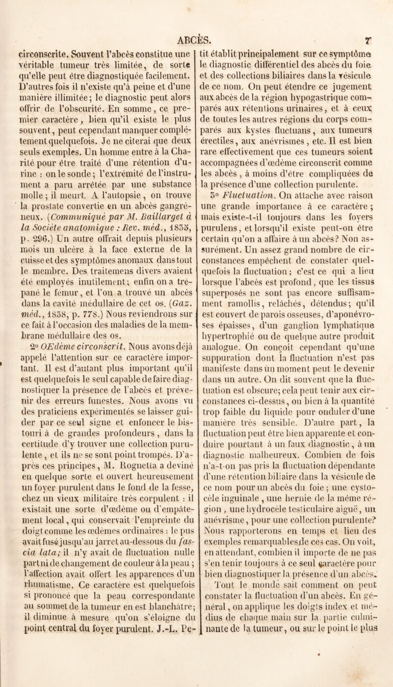 circonscrite. Souvent l’abcès constitue une véritable tumeur très limitée, de sorte qu’elle peut être diagnostiquée facilement. D’autres fois il n’existe qu’à peine et d’une manière illimitée ; le diagnostic peut alors offrir de l’obscurité. En somme, ce pre- mier caractère , bien qu’il existe le plus souvent, peut cependant manquer complè- tement quelquefois. Je ne citerai que deux seuls exemples. Un homme entre à la Cha- rité pour être traité d’une rétention d’u- rine : on le sonde; l’extrémité de l’instru- ment a paru arrêtée par une substance molle ; il meurt. A l’autopsie , on trouve la prostate convertie en un abcès gangré- neux. (Communiqué par M. Baillarget à la Société anatomique : Rev. méd., I83o, p. 296.) Un autre offrait depuis plusieurs mois un ulcère à la face externe de la cuisse et des symptômes anomaux dans tout le membre. Des traite mens divers avaient été employés inutilement; enfin on a tré- pané le fémur, et l’on a trouvé un abcès dans la cavité médullaire de cet os. {Gaz. méd., 1858, p. 778.) Nous reviendrons sili- ce fait à l’occasion des maladies de la mem- brane médullaire des os. 2° OEdème circonscrit. Nous avons déjà appelé l’attention sur ce caractère impor- tant. Il est d’autant plus important qu’il est quelquefois le seul capable défaire diag- nostiquer la présence de l'abcès et préve- nir des erreurs funestes. Nous avons vu des praticiens expérimentés se laisser gui- der par ce seul signe et enfoncer le bis- touri à de grandes profondeurs, dans la certitude d’y trouver une collection puru- lente , et ils ne se sont point trompés. D’a- près ces principes, M. Rognetta a deviné en quelque sorte et ouvert heureusement un foyer purulent dans le fond de la fesse, chez un vieux militaire très corpulent : il existait une sorte d’œdème ou d’empâte- ment local, qui conservait l’empreinte du doigt comme les œdèmes ordinaires : le pus avait fusé jusqu’au jarret au-dessous du fas- cia lata; il n’y avait de fluctuation nulle part ni de changement de couleur à la peau ; l’atfection avait offert les apparences d’un rhumatisme. Ce caractère est quelquefois si prononcé que la peau correspondante au sommet de la tumeur en est blanchâtre; il diminue à mesure qu’on s’éloigne du point central du foyer purulent. J.-L. Pe- tit établit principalement sur ce symptômes le diagnostic différentiel des abcès du foie et des collections biliaires dans la vésicule de ce nom. On peut étendre ce jugement aux abcès de la région hypogastrique com- parés aux rétentions urinaires, et à ceux de toutes les autres régions du corps com- parés aux kystes fluctuans, aux tumeurs érectiles, aux anévrismes , etc. Il est bien rare effectivement que ces tumeurs soient accompagnées d’œdème circonscrit comme les abcès , à moins d’être compliquées de la présence d’une collection purulente. 5° Fluctuation. On attache avec raison une grande importance à ce caractère ; mais existe-t-il toujours dans les foyers purulens, et lorsqu’il existe peut-on être certain qu’on a affaire à un abcès? Non as- surément. Un assez grand nombre de cir- constances empêchent de constater quel- quefois la fluctuation ; c’est ce qui a lieu lorsque l’abcès est profond, que les tissus superposés ne sont pas encore suffisam- ment ramollis, relâchés, détendus; qu’il est couvert de parois osseuses, d’aponévro- ses épaisses, d’un ganglion lymphatique hypertrophié ou de quelque autre produit analogue. On conçoit cependant qu’une suppuration dont la fluctuation n’est pas manifeste dans un moment peut le devenir dans un autre. On dit souvent que la fluc- tuation est obscure; cela peut tenir aux cir- constances ci-dessus, on bien à la quantité trop faible du liquide pour onduler d’une manière très sensible. D’autre part, la fluctuation peut être bien apparente et con- duire pourtant à un faux diagnostic, à un diagnostic malheureux. Combien de fois n’a-t-on pas pris la fluctuation dépendante d’une rétention biliaire dans la vésicule de ce nom pour un abcès du foie ; une eysto- cèle inguinale , une hernie de la même ré- gion , une hydrocèle testiculaire aiguë, un anévrisme, pour une collection purulente? Nous rapporterons en temps et lieu des exemples remarquables.de ces cas. On voit, en attendant, combien il importe de ne pas s’en tenir toujours à ce seul caractère pour bien diagnostiquer la présence d'un abcès. Tout le monde sait comment on peut constater la fluctuation d’un abcès. En gé- néral , on applique les doigts index et mé- dius de chaque main sur la partie culmi- nante de la tumeur, ou sur le point le plus