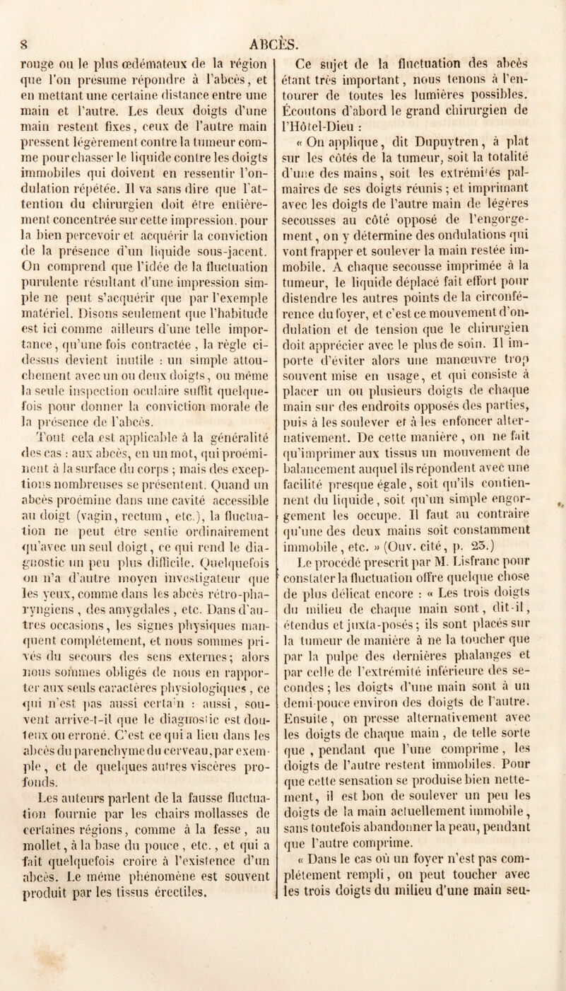 rouge ou le plus oedémateux de la région que l’on présume répondre à l’abcès, et en mettant une certaine distance entre une main et l’autre. Les deux doigts d’une main restent fixes, ceux de l’autre main pressent légèrement contre la tumeur com- me pourchasser le liquide contre les doigts immobiles qui doivent en ressentir l’on- dulation répétée. Il va sans dire que l'at- tention du chirurgien doit être entière- ment concentrée sur cette impression, pour la bien percevoir et acquérir la conviction de la présence d’un liquide sous-jacent. On comprend que l’idée de la fluctuation purulente résultant d’une impression sim- ple ne peut s’acquérir que par l’exemple matériel. Disons seulement que l’habitude est ici comme ailleurs d’une telle impor- tance , qu’une fois contractée , la règle ci- dessus devient inutile : un simple attou- chement avec un ou deux doigts, ou même la seule inspection oculaire suffît quelque- fois pour donner la conviction morale de la présence de l’abcès. Tout cela est applicable à la généralité des cas : aux abcès, en un mot, qui proémi- nent à la surface du corps ; mais des excep- tions nombreuses se présentent. Quand un abcès proémine dans une cavité accessible au doigt (vagin, rectum, etc.), la fluctua- tion ne peut être sentie ordinairement qu’avec un seul doigt, ce qui rend le dia- gnostic un peu plus difficile. Quelquefois on n’a d’autre moyen investigateur que les yeux, comme dans les abcès rétro-pha- ryngiens , des amygdales , etc. Dans d'au- tres occasions, les signes physiques man- quent complètement, et nous sommes pri- vés du secours des sens externes ; alors nous sommes obligés de nous en rappor- ter aux seuls caractères physiologiques , ce qui n’est pas aussi certain : aussi, sou- vent arrive-t-il que le diagnostic est dou- teux ou erroné. C’est ce qui a lieu dans les abcès du parenchyme d u cerveau, par exem • pic, et de quelques autres viscères pro- fonds. Les auteurs parlent de la fausse fluctua- tion fournie par les chairs mollasses de certaines régions, comme à la fesse, au mollet, à la base du pouce , etc., et qui a fait quelquefois croire à l’existence d’un abcès. Le même phénomène est souvent produit par les tissus érectiles. Ce sujet de la fluctuation des abcès étant très important, nous tenons à l’en- tourer de toutes les lumières possibles. Écoutons d’abord le grand chirurgien de riIôtel-Dieu : «On applique, dit Dupuytren, à plat sur les côtés de la tumeur, soit la totalité d’une des mains, soit les extrémités pal- maires de ses doigts réunis ; et imprimant avec les doigts de l’autre main de légères secousses au côté opposé de l’engorge- ment , on y détermine des ondulations qui vont frapper et soulever la main restée im- mobile. A chaque secousse imprimée cà la tumeur, le liquide déplacé fait effort pour distendre les autres points cle la circonfé- rence du foyer, et c’est ce mouvement d’on- dulation et de tension que le chirurgien doit apprécier avec le plus de soin. Il im- porte d’éviter alors une manœuvre trop souvent mise en usage, et qui consiste à placer un ou plusieurs doigts de chaque main sur des endroits opposés des parties, puis à les soulever et à les enfoncer alter- nativement. De cette manière , on ne fait qu’imprimer aux tissus un mouvement de balancement auquel ils répondent avec une facilité presque égale, soit qu’ils contien- nent du liquide, soit qu’un simple engor- gement les occupe. Il faut au contraire qu’une des deux mains soit constamment immobile, etc. » (Ouv. cité, p. 23.) Le procédé prescrit par M. Lisfranc pour constater la fluctuation offre quelque chose de plus délicat encore : « Les trois doigts du milieu de chaque main sont, dit-il, étendus et juxta-posés; ils sont placés sur la tumeur de manière à ne la toucher que par la pulpe des dernières phalanges et par celle de l’extrémité inférieure des se- condes ; les doigts d’une main sont h un demi pouce environ des doigts de l’autre. Ensuite, on presse alternativement avec les doigts de chaque main , de telle sorte que , pendant que l’une comprime, les doigts de l’autre restent immobiles. Pour que celte sensation se produise bien nette- ment, il est bon cle soulever un peu les doigts de la main actuellement immobile, sans toutefois abandonner la peau, pendant que l’autre comprime. « Dans le cas où un foyer n’est pas com- plètement rempli, on peut toucher avec les trois doigts du milieu d’une main seu-