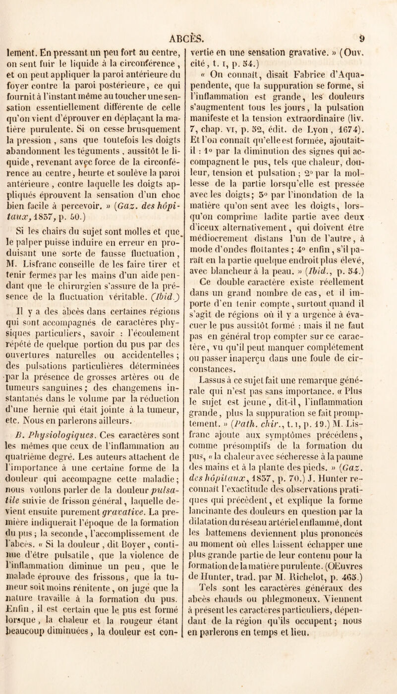 lement. En pressant un peu fort au centre, on sent fuir le liquide à la circonférence , et on peut appliquer la paroi antérieure du foyer contre la paroi postérieure, ce qui fournit à l’instant même au toucher une sen- sation essentiellement différente de celle qu’on vient d’éprouver en déplaçant la ma- tière purulente. Si on cesse brusquement la pression , sans que toutefois les doigts abandonnent les téguments , aussitôt le li- quide, revenant avçc force de la circonfé- rence au centre, heurte et soulève la paroi antérieure, contre laquelle les doigts ap- pliqués éprouvent la sensation d’un choc bien facile à percevoir. » [Gaz. des hôpi- taux, 1857, p. 50.) Si les chairs du sujet sont molles et que, le palper puisse induire en erreur en pro- duisant une sorte de fausse fluctuation, M. Lisfranc conseille de les faire tirer et tenir fermes par les mains d’un aide pen- dant que le chirurgien s’assure de la pré- sence de la fluctuation véritable. (Ibid.) Il y a des abcès dans certaines régions qui sont accompagnés de caractères phy- siques particuliers, savoir : l’écoulement répété de quelque portion du pus par des ouvertures naturelles ou accidentelles ; des pulsations particulières déterminées •par la présence de grosses artères ou de tumeurs sanguines ; des changcmens in- stantanés dans le volume par la réduction d’une hernie qui était jointe à la tumeur, etc. Nous en parlerons ailleurs. B. Physiologiques. Ces caractères sont les mêmes que ceux de l’inflammation au quatrième degré. Les auteurs attachent de l'importance à une certaine forme de la douleur qui accompagne cette maladie; nous voulons parler de la douleur pulsa- tile suivie de frisson général, laquelle de- vient ensuite purement gravative. La pre- mière indiquerait l’époque de la formation du pus; la seconde, l’accomplissement de l’abcès. « Si la douleur , dit Boyer, conti- nue d’être pulsatile, que la violence de l’inflammation diminue un peu, que le malade éprouve des frissons, que la tu- meur soit moins rénitcnte, on jugé que la nature travaille à la formation du pus. Enfin , il est certain que le pus est formé lorsque, la chaleur et la rougeur étant beaucoup diminuées, la douleur est con- vertie en une sensation gravative. » (Ouv. cité, t. i, p. 54.) « On connaît, disait Fabrice d’Aqua- penclente, que la suppuration se forme, si l’inflammation est grande, les douleurs s’augmentent tous les jours, la pulsation manifeste et la tension extraordinaire (liv. 7, chap. yi, p. 52, édit, de Lyon , 1674). Et l’on connaît qu’elle est formée, ajoutait- il : 1° par la diminution des signes qui ac- compagnent le pus, tels que chaleur, dou- leur, tension et pulsation ; 2° par la mol- lesse de la partie lorsqu’elle est pressée avec les doigts; 3° par l’inondation de la matière qu’on sent avec les doigts, lors- qu’on comprime ladite partie avec deux d’iceux alternativement, qui doivent être médiocrement distans l’un de l’autre, à mode d’ondes flottantes ; 4° enfin, s’il pa- rait en la partie quelque endroit plus élevé, avec blancheur à la peau. » [Ibid., p. 54.) Ce double caractère existe réellement clans un grand nombre de cas, et il im- porte d’en tenir compte, surtout quand il s’agit de régions où il y a urgence à éva- cuer le pus aussitôt formé : mais il ne faut pas en général trop compter sur ce carac- tère, vu qu’il peut manquer complètement ou passer inaperçu dans une foule de cir- constances. Lassus à ce sujet fait une remarque géné- rale qui n’est pas sans importance. « Plus le sujet est jeune, dit-il, l’inflammation grande, plus la suppuration se fait promp- tement. » (.Path. chir., 1.1, p. 19.) M. Lis- franc ajoute aux symptômes précédons, comme présomptifs de la formation du pus, «la chaleur avec sécheresse à la paume des mains et à la plante des pieds. » (Gaz. des hôpitaux, 1857, p. 70.) J. Hunier re- connaît l’exactitude des observations prati- ques qui précèdent, et explique la forme lancinante des douleurs en question par la dilatation du réseau artériel enflammé, dont les battemens deviennent plus prononcés au moment où elles laissent échapper une plus grande partie de leur contenu pour la formation de la matière purulente. (OEuvrcs de Hunter, trad. par M. Richelot, p. 465.) Tels sont les caractères généraux des abcès chauds ou phlegmoncux. Viennent à présent les caractères particuliers, dépen- dant de la région qu’ils occupent ; nous en parlerons en temps et lieu.