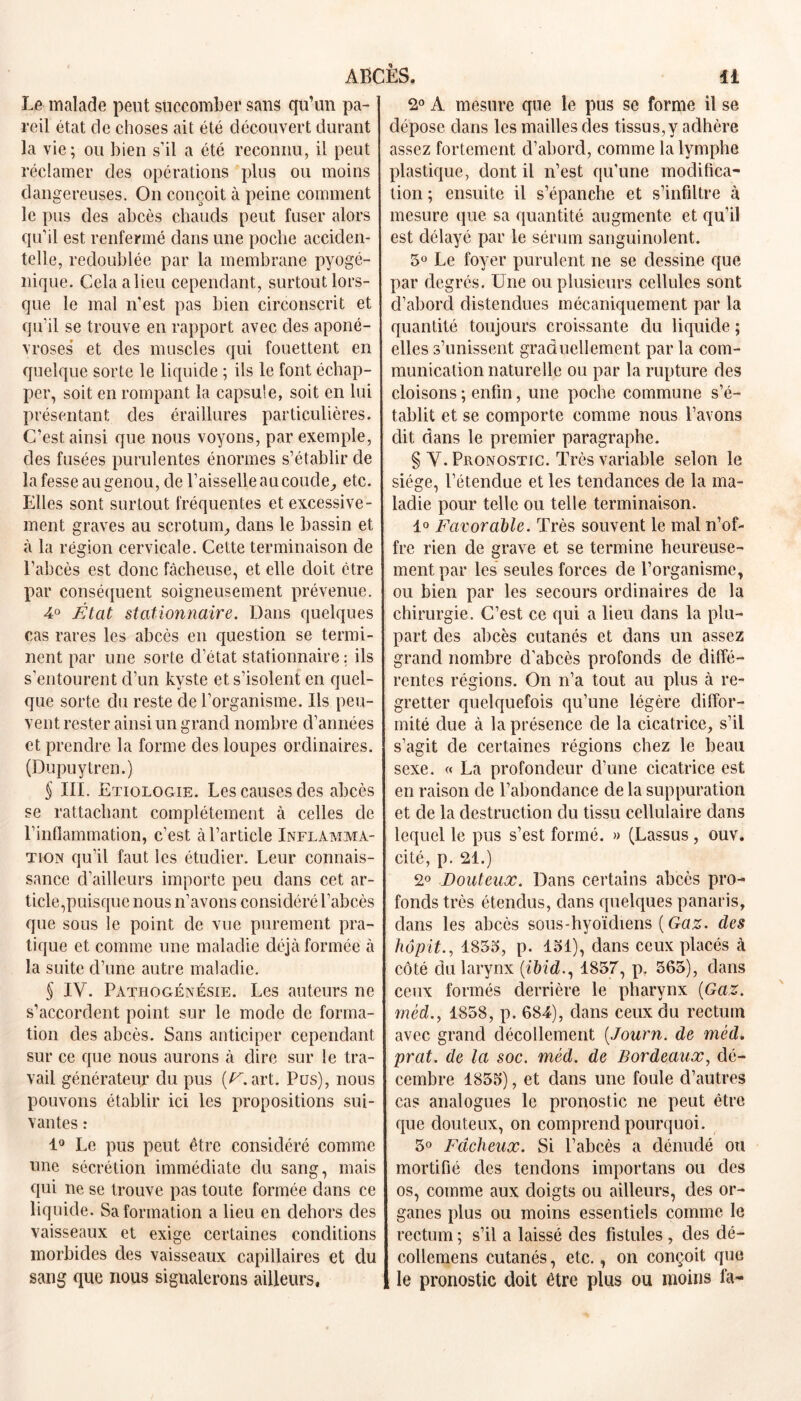 Le malade peut succomber sans qu’un pa- reil état de choses ait été découvert durant la vie; ou bien s’il a été reconnu, il peut réclamer des opérations plus ou moins dangereuses. On conçoit à peine comment le pus des abcès chauds peut fuser alors qu’il est renfermé dans une poche acciden- telle, redoublée par la membrane pyogé- nique. Cela a lieu cependant, surtout lors- que le mal n’est pas bien circonscrit et qu’il se trouve en rapport avec des aponé- vroses et des muscles qui fouettent en quelque sorte le liquide ; ils le font échap- per, soit en rompant la capsule, soit en lui présentant des éraillures particulières. C’est ainsi que nous voyons, par exemple, des fusées purulentes énormes s’établir de la fesse au genou, de l’aisselle aucoucle^ etc. Elles sont surtout fréquentes et excessive- ment graves au scrotum, dans le bassin et à la région cervicale. Cette terminaison de l’abcès est donc fâcheuse, et elle doit être par conséquent soigneusement prévenue. 4° État stationnaire. Dans quelques cas rares les abcès en question se termi- nent par une sorte d’état stationnaire: ils s'entourent d’un kyste et s’isolent en quel- que sorte du reste de l’organisme. Ils peu- vent rester ainsi un grand nombre d’années et prendre la forme des loupes ordinaires. (Dupuytren.) $ III. Etiologie. Les causes des abcès se rattachant complètement à celles de l’inflammation, c’est à l’article Inflamma- tion qu’il faut les étudier. Leur connais- sance d’ailleurs importe peu dans cet ar- ticle,puisque nous n’avons considéré l’abcès que sous le point de vue purement pra- tique et comme une maladie déjà formée à la suite d’une autre maladie. $ IV. Patiiogénésie. Les auteurs ne s’accordent point sur le mode de forma- tion des abcès. Sans anticiper cependant sur ce que nous aurons à dire sur le tra- vail générateur du pus art. Pus), nous pouvons établir ici les propositions sui- vantes : 1° Le pus peut être considéré comme une sécrétion immédiate du sang, mais qui ne se trouve pas toute formée dans ce liquide. Sa formation a lieu en dehors des vaisseaux et exige certaines conditions morbides des vaisseaux capillaires et du sang que nous signalerons ailleurs, 2° A mesure que le pus se forme il se dépose clans les mailles clés tissus,y adhère assez fortement d’abord, comme la lymphe plastique, dont il n’est qu’une modifica- tion ; ensuite il s’épanche et s’infiltre à mesure que sa quantité augmente et qu’il est délayé par le sérum sanguinolent. 5° Le foyer purulent ne se dessine que par degrés. Une ou plusieurs cellules sont d’abord distendues mécaniquement par la quantité toujours croissante du liquide ; elles s’unissent graduellement par la com- munication naturelle ou par la rupture des cloisons ; enfin, une poche commune s’é- tablit et se comporte comme nous l’avons dit dans le premier paragraphe. § Y. Pronostic. Très variable selon le siège, l’étendue et les tendances de la ma- ladie pour telle ou telle terminaison. 1° Favorable. Très souvent le mal n’of- fre rien de grave et se termine heureuse- ment par les seules forces de l’organisme, ou bien par les secours ordinaires de la chirurgie. C’est ce qui a lieu dans la plu- part des abcès cutanés et dans un assez grand nombre d'abcès profonds cle diffé- rentes régions. On n’a tout au plus à re- gretter quelquefois qu’une légère diffor- mité due à la présence cle la cicatrice, s’il s’agit cle certaines régions chez le beau sexe. « La profondeur d’une cicatrice est en raison cle l’abondance de la suppuration et cle la destruction du tissu cellulaire dans lequel le pus s’est formé. » (Lassus, ouv. cité, p. 21.) 2° Douteux. Dans certains abcès pro- fonds très étendus, dans quelques panaris, clans les abcès sous-hyoïdiens ( Gaz. clés hôpit., 1855, p. 151), dans ceux placés à côté du larynx (ibid., 1857, p. 565), dans ceux formés derrière le pharynx {Gaz. mèd.y 1858, p. 684), dans ceux du rectum avec grand décollement (.Journ. de méd. prat. de la soc. méd. de Bordeaux, dé- cembre 1855), et dans une foule d’autres cas analogues le pronostic ne peut être que douteux, on comprend pourquoi. 5° Fâcheux. Si l’abcès a dénudé ou mortifié des tendons importans ou des os, comme aux doigts ou ailleurs, des or- ganes plus ou moins essentiels comme le rectum ; s’il a laissé des fistules , des dé- collemens cutanés, etc., on conçoit que le pronostic doit être plus ou moins fa-