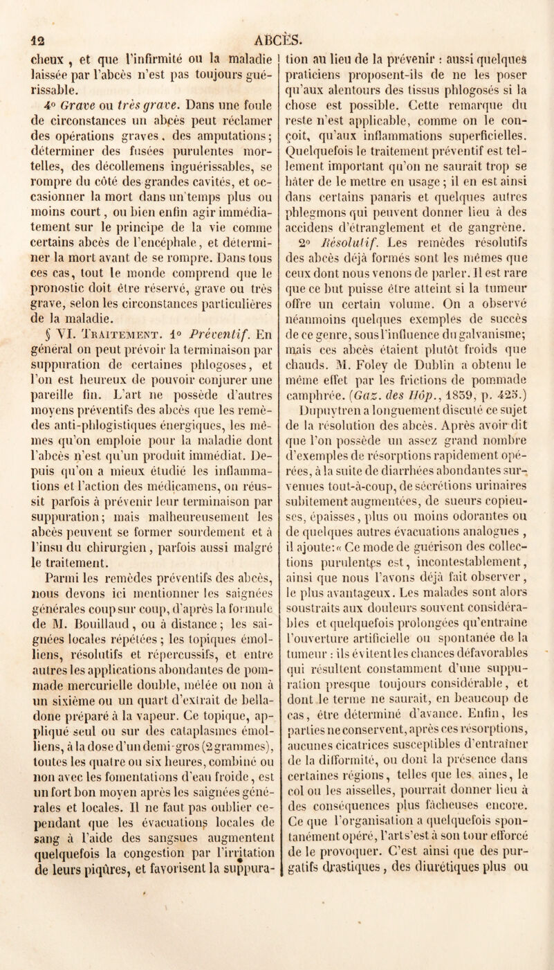 cheux , et que l’infirmité ou la maladie laissée par l’abcès n’est pas toujours gué- rissable. 4° Grave ou très grave. Dans une foule de circonstances un ahçès peut réclamer des opérations graves, des amputations; déterminer des fusées purulentes mor- telles, des décollemens inguérissables, se rompre du côté des grandes cavités, et oc- casionner la mort dans un temps plus ou moins court, ou bien enfin agir immédia- tement sur le principe de la vie comme certains abcès de l’encéphale, et détermi- ner la mort avant de se rompre. Dans tous ces cas, tout le monde comprend que le pronostic doit être réservé, grave ou très grave, selon les circonstances particulières de la maladie. § VI. Traitement. 1° Préventif. En général on peut prévoir la terminaison par suppuration de certaines phlogoses, et l’on est heureux de pouvoir conjurer une pareille fin. L’art ne possède d’autres moyens préventifs des abcès que les remè- des anti-phlogistiques énergiques, les mê- mes qu’on emploie pour la maladie dont l’abcès n’est qu’un produit immédiat. De- puis qu’on a mieux étudié les inflamma- tions et l’action des médicamens, on réus- sit parfois à prévenir leur terminaison par suppuration; mais malheureusement les abcès peuvent se former sourdement et à l’insu du chirurgien, parfois aussi malgré le traitement. Parmi les remèdes préventifs des abcès, nous devons ici mentionner les saignées générales coup sur coup, d’après la formule de M. Bpuillaud, ou à distance ; les sai- gnées locales répétées ; les topiques émoi- liens, résolutifs et répercussifs, et entre autres les applications abondantes de pom- made mercurielle double, mêlée ou non à un sixième ou un quart d’extrait de bella- done préparé à la vapeur. Ce topique, ap- pliqué seul ou sur eles cataplasmes émoi- liens, à la dose d’un demi-gros (2grammes), toutes les quatre ou six heures, combiné ou non avec les fomentations d’eau froide, est un fort bon moyen après les saignées géné- rales et locales. Il ne faut pas oublier ce- pendant que les évacuation^ locales de sang à l’aide des sangsues augmentent quelquefois la congestion par l'irritation de leurs piqûres, et favorisent la suppura- tion au lieu de la prévenir : aussi quelques praticiens proposent-ils de ne les poser qu’aux alentours des tissus phlogosés si la chose est possible. Cette remarque du reste n’est applicable, comme on le con- çoit, qu’aux inflammations superficielles. Quelquefois le traitement préventif est tel- lement important qu’on ne saurait trop se hâter de le mettre en usage ; il en est ainsi dans certains panaris et quelques autres phlegmons qui peuvent donner lieu à des accidens d’étranglement et de gangrène. 2° lièsolulif. Les remèdes résolutifs des abcès déjà formés sont les mêmes que ceux dont nous venons de parler. Il est rare que ce but puisse être atteint si la tumeur offre un certain volume. On a observé néanmoins quelques exemples de succès de ce genre, sousl’infiuence du galvanisme; mais ces abcès étaient plutôt froids que chauds. M. Foley de Dublin a obtenu le même effet par les frictions de pommade camphrée. (Gaz. des Hop., 1859, p. 425.) Dupuytren a longuement discuté ce sujet de la résolution des abcès. Après avoir dit que l'on possède un assez grand nombre d’exemples de résorptions rapidement opé- rées, à la suite de diarrhées abondantes sur- venues tout-à-coup, de sécrétions urinaires subitement augmentées, de sueurs copieu- ses, épaisses, plus ou moins odorantes ou de quelques autres évacuations analogues , il ajoutent Ce mode de guérison des collec- tions purulentes est, incontestablement, ainsi que nous l’avons déjà fait observer, le plus avantageux. Les malades sont alors soustraits aux douleurs souvent considéra- bles et quelquefois prolongées qu’entraîne l’ouverture artificielle ou spontanée de la tumeur : ils évitent les chances défavorables qui résultent constamment d’une suppu- ration presque toujours considérable, et dont le terme ne saurait, en beaucoup de cas, être déterminé d’avance. Enfin, les parties ne conservent, après ces résorptions, aucunes cicatrices susceptibles d’entraîner de la difformité, ou dont la présence dans certaines régions, telles que les aines, le col ou les aisselles, pourrait donner lieu à des conséquences plus fâcheuses encore. Ce que l’organisation a quelquefois spon- tanément opéré, l’arts’est à son tour efforcé de le provoquer. C’est ainsi que des pur- gatifs drastiques, des diurétiques plus ou