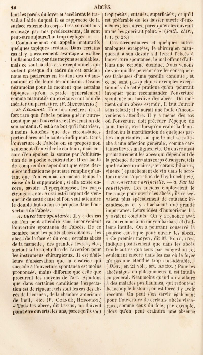 lent les parois du foyer et accélèrent le tra- vail à l’aide duquel il se rapproche de la surface externe du corps. Très souvent mis en usage par nos prédécesseurs, ils sont peut-être aujourd’hui trop négligés. » Communément on appelle maturatifs quelques topiques irritans. Dans certains cas il y a assurément avantage à exalter l’inflammation par des moyens semblables; mais ce sont là des cas exceptionnels qui sortent presque du cadre de cet article : nous en parlerons en traitant des inflam- mations et de leurs terminaisons. Disons néanmoins pour le moment que certains topiques qu’on regarde généralement comme maturatifs ou excitans sont loin de mériter un pareil titre. ( V. Maturatifs.) à0 Évacuant. Une fois déclaré, il est fort rare que l’abcès puisse guérir autre- ment que par l’ouverture et l’évacuation de son contenu. C’est à ce but qu’il faut viser, à moins toutefois que des circonstances particulières ne le contre-indiquent. Dans l’ouverture de l’abcès on se propose non seulement d’en vider le contenu, mais en- core d’en épuiser la source par l’oblitéra- tion de la poche accidentelle. Il est facile de comprendre cependant que cette der- nière indication ne peut être remplie qu’au- tant que l’on combat en même temps la cause de la suppuration , si elle existe en- core , savoir : l’hyperphlogose, les corps étrangers, etc. Aussi est-il urgent de s’en- quérir de cette cause si l’on veut atteindre le double but qu’on se propose dans l’ou- verture de l’abcès. A. Ouverture spontanée. Il y a des cas où l’on peut attendre sans inconvénient l’ouverture spontanée de l’abcès. De ce nombre sont les petits abcès cutanés, les abcès de la face et du cou, certains abcès de la mamelle , des grandes lèvres, etc., surtout si le sujet offre de l’aversion pour les instrumens chirurgicaux. Il est d’ail- leurs d’observation que la cicatrice qui succède à l’ouverture spontanée est moins prononcée, moins difforme que celle que procurent les moyens de l’art. Ajoutons que dans certaines conditions l’expecta- tion est de rigueur : tels sont les cas des ab- cès de la cornée, de la chambre antérieure de l’œil, etc. (F. Cornée, Hypopion.) « Tous les abcès, ditLassus, ne doivent point être ouverts: les uns, parce qu’ils sont trop petits, cutanés, superficiels, et qu’il est préférable de les laisser ouvrir d’eux- mêmes; les autres, parce qu’en les ouvrant on ne les guérirait point. » (Path. chir., t. I, p. 25.) Ces circonstances et quelques autres analogues exceptées, le chirurgien man- querait à son devoir s’il livrait l’abcès à l’ouverture spontanée, le mal offrant d’ail- leurs une certaine étendue. Nous venons de voir quelles peuvent être les conséquen- ces fâcheuses d’une pareille conduite, et ce ne sont pas quelques exemples excep- tionnels de cette pratique qu’on pourrait invoquer pour recommander l’ouverture spontanée ou tardive des abcès. Du mo- ment qu’un abcès est mûr, il faut l’ouvrir sans retard ; il y aurait une foule d’incon- véniens à attendre. U y a même des cas où l’ouverture doit précéder l’époque de la maturité, c’est lorsqu’on craint la dénu- dation ou la mortification de quelques par- ties importantes, ou que le mal se ratta- che à une affection générale , comme cer- taines fièvres malignes, etc. On ouvre aussi prématurément les abcès qui dépendent de la présence de certains corps étrangers, tels que les abcès urinaires, stercoraux,biliaires, vineux ( épanchement de vin dans le scro- tum durant l’opération de l’hydrocèle),etc. B. Ouverture artificielle. — a. Par les caustiques. Les anciens employaient le fer rouge pour ouvrir les abcès ; ils se ser- vaient plus spécialement de couteaux in- candescens et y attachaient une grande importance. Leurs idées d’humorisme les y avaient conduits. On y a renoncé avec raison comme à un moyen barbare et d’ail- leurs inutile. On a pourtant conservé la potasse caustique pour ouvrir les abcès. « Ce premier moyen, dit M. Roux, n’est indiqué positivement que dans les abcès froids autres que ceux par congestion , et seulement encore dans les cas où le foyer n’a pas une étendue trop considérable. » ( Dict., en 21 vol., art. Abcès. ) Pour les abcès aigus ou phlegmoneux il est inutile en général. Néanmoins quand on a affaire à des malades pusillanimes, qui redoutent beaucoup le bistouri, on est forcé d’y avoir recours. On peut s’en servir également pour l’ouverture de certains abcès viscé- raux, comme ceux du foie, par exemple, alors qu’on peut craindre une absence