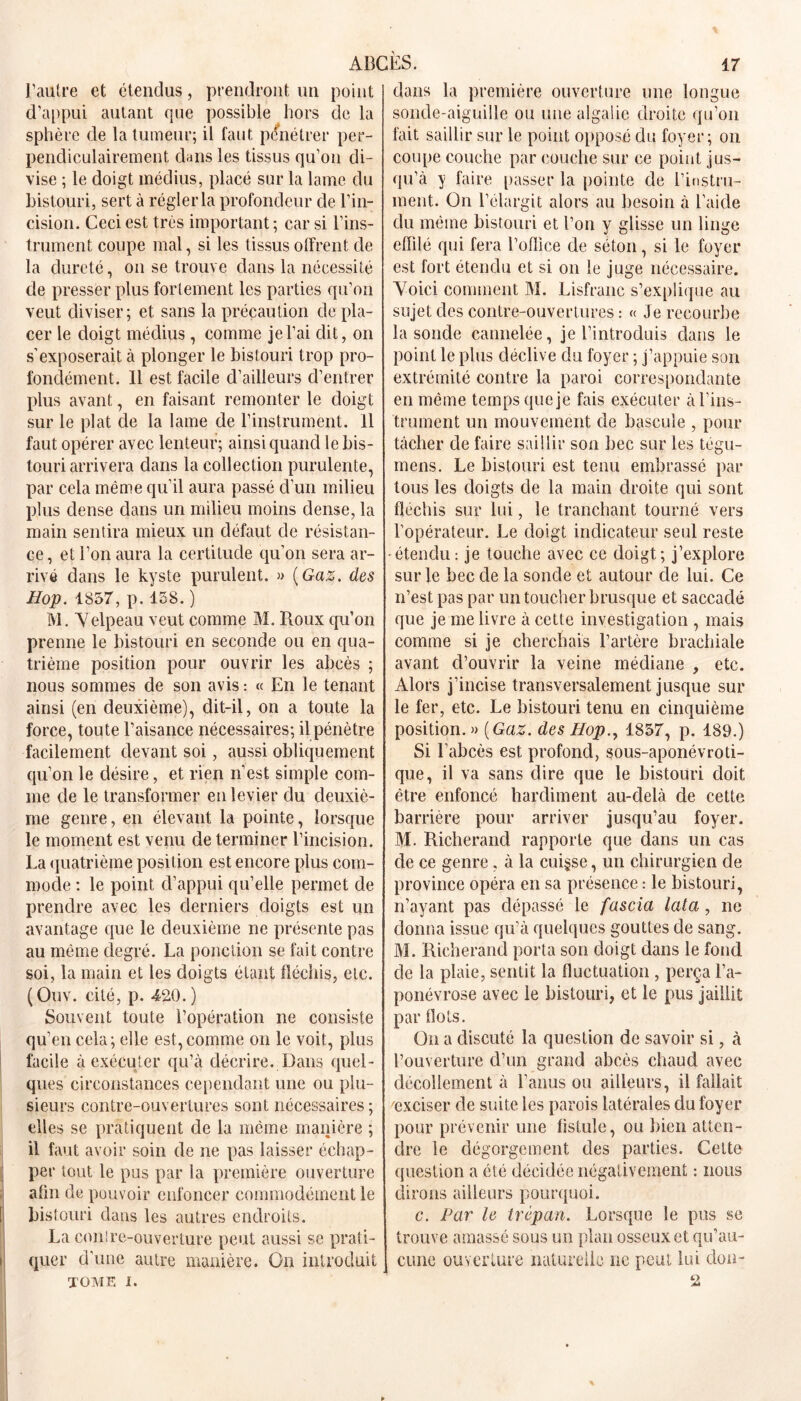 l’autre et étendus, prendront un point d’appui autant que possible hors de la sphère de la tumeur; il faut pénétrer per- pendiculairement dans les tissus qu’on di- vise ; le doigt médius, placé sur la lame du bistouri, sert à régler la profondeur de l’in- cision. Ceci est très important ; car si l’ins- trument coupe mal, si les tissus offrent de la dureté, on se trouve dans la nécessité de presser plus fortement les parties qu’on veut diviser; et sans la précaution de pla- cer le doigt médius , comme je l’ai dit, on s’exposerait à plonger le bistouri trop pro- fondément. Il est facile d’ailleurs d’entrer plus avant, en faisant remonter le doigt sur le plat de la lame de l’instrument. Il faut opérer avec lenteur; ainsi quand le bis- touri arrivera dans la collection purulente, par cela même qu’il aura passé d’un milieu plus dense dans un milieu moins dense, la main sentira mieux un défaut de résistan- ce , et l’on aura la certitude qu’on sera ar- rivé dans le kyste purulent. » {Gaz. des Hop. 1857, p. 158. ) IVl. Velpeau veut comme M. Roux qu’on prenne le bistouri en seconde ou en qua- trième position pour ouvrir les abcès ; nous sommes de son avis: « En le tenant ainsi (en deuxième), dit-il, on a toute la force, toute l’aisance nécessaires; il pénètre facilement devant soi, aussi obliquement qu’on le désire, et rien n’est simple com- me de le transformer en levier du deuxiè- me genre, en élevant la pointe, lorsque le moment est venu de terminer l’incision. La quatrième position est encore plus com- mode : le point d’appui qu’elle permet de prendre avec les derniers doigts est un avantage que le deuxième ne présente pas au même degré. La ponction se fait contre soi, la main et les doigts étant fléchis, etc. (Ouv. cité, p. 420. ) Souvent toute l’opération ne consiste qu’en cela; elle est, comme on le voit, plus facile à exécuter qu’à décrire. Dans quel- ques circonstances cependant une ou plu- sieurs contre-ouvertures sont nécessaires; elles se pratiquent de la meme manière ; il faut avoir soin de ne pas laisser échap- per tout le pus par la première ouverture afln de pouvoir enfoncer commodément le bistouri dans les autres endroits. La conlre-ouverture peut aussi se prati- quer d'une autre manière. On introduit J TOME I. dans la première ouverture une longue sonde-aiguille ou une algalic droite qu’on fait saillir sur le point opposé du foyer; on coupe couche par couche sur ce point jus- qu’à y faire passer la pointe de l’instru- ment. On l’élargit alors au besoin à l’aide du même bistouri et l’on y glisse un linge effilé qui fera l’oflice de séton, si le foyer est fort étendu et si on le juge nécessaire. Voici comment M. Lisfranc s’explique au sujet des contre-ouvertures : « Je recourbe la sonde cannelée, je l’introduis dans le point le plus déclive du foyer ; j’appuie son extrémité contre la paroi correspondante en même temps que je fais exécuter à l’ins- trument un mouvement de bascule , pour tâcher de faire saillir son bec sur les tégu- mens. Le bistouri est tenu embrassé par tous les doigts de la main droite qui sont fléchis sur lui, le tranchant tourné vers l’opérateur. Le doigt indicateur seul reste -étendu: je touche avec ce doigt; j’explore sur le bec de la sonde et autour de lui. Ce n’est pas par un toucher brusque et saccadé que je me livre à cette investigation , mais comme si je cherchais l’artère brachiale avant d’ouvrir la veine médiane , etc. Alors j’incise transversalement jusque sur le fer, etc. Le bistouri tenu en cinquième position. » {Gaz. des Hop., 1857, p. 189.) Si l’abcès est profond, sous-aponévroti- que, il va sans dire que le bistouri doit être enfoncé hardiment au-delà de cette barrière pour arriver jusqu’au foyer. M. Richerand rapporte que dans un cas de ce genre, à la cuisse, un chirurgien de province opéra en sa présence : le bistouri, n’ayant pas dépassé le fascia lata, ne donna issue qu’à quelques gouttes de sang. M. Richerand porta son doigt dans le fond de la plaie, sentit la fluctuation , perça l’a- ponévrose avec le bistouri, et le pus jaillit par flots. On a discuté la question de savoir si, à l’ouverture d’un grand abcès chaud avec décollement à l’anus ou ailleurs, il fallait 'exciser de suite les parois latérales du foyer pour prévenir une fistule, ou bien atten- dre le dégorgement des parties. Cette question a été décidée négativement : nous dirons ailleurs pourquoi. c. Par le trépan. Lorsque le pus se trouve amassé sous un plan osseux et qu’au- cune ouverture naturelle ne peut lui don- 2