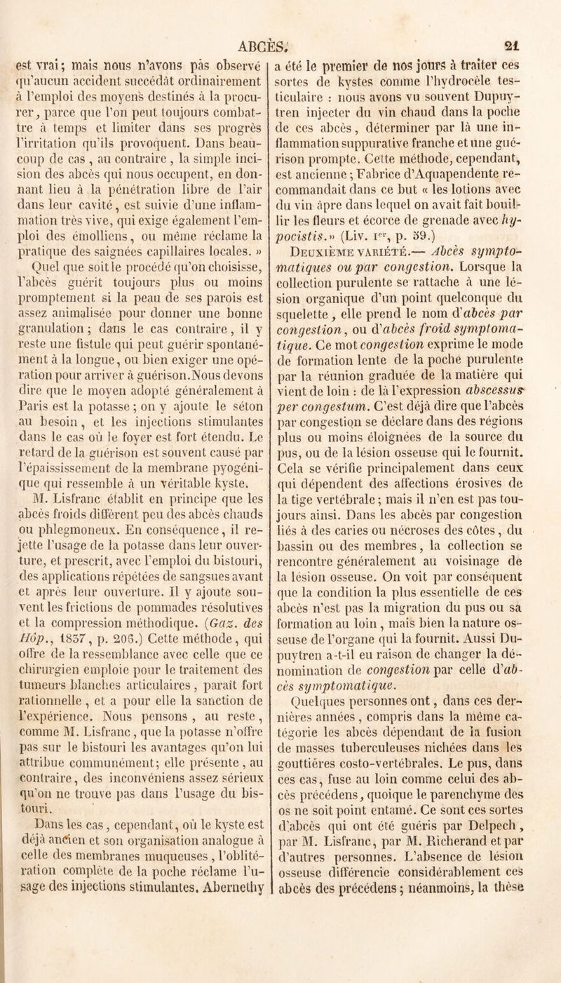 est vrai ; mais nous n’avons pas observé qu’aucun accident succédât ordinairement à l’emploi des moyens destinés à la procu- rer, parce que l’on peut toujours combat- tre à temps et limiter dans ses progrès l’irritation qu'ils provoquent. Dans beau- coup de cas , au contraire , la simple inci- sion des abcès qui nous occupent, en don- nant lieu à la pénétration libre de l’air dans leur cavité, est suivie d’une inflam- mation très vive, qui exige également l’em- ploi des émolliens, ou même réclame la pratique des saignées capillaires locales. » Quel que soit le procédé qu’on choisisse, l’abcès guérit toujours plus ou moins promptement si la peau de ses parois est assez annualisée pour donner une bonne granulation ; dans le cas contraire, il y reste une fistule qui peut guérir spontané- ment à la longue, ou bien exiger une opé- ration pour arriver à guérison.Nous devons dire que le moyen adopté généralement à Paris est la potasse ; on y ajoute le séton au besoin, et les injections stimulantes dans le cas où le foyer est fort étendu. Le retard de la guérison est souvent causé par l’épaississement de la membrane pyogéni- que qui ressemble à un véritable kyste. M. Lisfranc établit en principe que les abcès froids diffèrent peu des abcès chauds ou phlegmoneux. En conséquence, il re- jette l’usage de la potasse dans leur ouver- ture, et prescrit, avec l’emploi du bistouri, des applications répétées de sangsues avant et après leur ouverture. Il y ajoute sou- vent les frictions de pommades résolutives et la compression méthodique. (Gaz. des Hop., 1857, p. 203.) Cette méthode, qui offre de la ressemblance avec celle que ce chirurgien emploie pour le traitement des tumeurs blanches articulaires , parait fort rationnelle , et a pour elle la sanction de l’expérience. Nous pensons , au reste, comme M. Lisfranc, que la potasse n’offre pas sur le bistouri les avantages qu’on lui attribue communément; elle présente , au contraire, des inconvéniens assez sérieux qu’on ne trouve pas dans l’usage du bis- touri. Dans les cas, cependant, où le kyste est déjà ancien et son organisation analogue à celle des membranes muqueuses , l’oblité- ration complète de la poche réclame 1’u- sage des injections stimulantes. Abernethy a été le premier de nos jours à traiter ces sortes de kystes comme l’hydrocèle tes- ticulaire : nous avons vu souvent Dupuy- tren injecter du vin chaud dans la poche de ces abcès, déterminer par là une in- flammation suppurative franche et une gué- rison prompte. Cette méthode, cependant, est ancienne ; Fabrice d’Aquapendente re- commandait dans ce but « les lotions avec du vin âpre dans lequel on avait fait bouil- lir les fleurs et écorce de grenade avec hy- pocistis.» (Liv. Ier, p. 59.) Deuxième variété.— Abcès sympto- matiques ou par congestion. Lorsque la collection purulente se rattache à une lé- sion organique d’un point quelconque du squelette, elle prend le nom d'abcès par congestion, ou d'abcès froid sijmptoma- tique. Ce mot congestion exprime le mode de formation lente de la poche purulente par la réunion graduée de la matière qui vient de loin : de là l’expression abscessus per congestum. C’est déjà dire que l’abcès par congestion se déclare dans des régions plus ou moins éloignées de la source du pus, ou de la lésion osseuse qui le fournit. Cela se vérifie principalement dans ceux qui dépendent des affections érosives de la tige vertébrale ; mais il n’en est pas tou- jours ainsi. Dans les abcès par congestion liés à des caries ou nécroses des côtes, du bassin ou des membres, la collection se rencontre généralement au voisinage de la lésion osseuse. On voit par conséquent que la condition la plus essentielle de ces abcès n’est pas la migration du pus ou sa formation au loin , mais bien la nature os- seuse de l’organe qui la fournit. Aussi Du- puytren a-t-il eu raison de changer la dé- nomination de congestion par celle d’aô- cès symptomatique. Quelques personnes ont, dans ces der- nières années, compris dans la même ca- tégorie les abcès dépendant de la fusion de masses tuberculeuses nichées dans les gouttières costo-vertébrales. Le pus, dans ces cas, fuse au loin comme celui des ab- cès précéclens, quoique le parenchyme des os ne soit point entamé. Ce sont ces sortes d’abcès qui ont été guéris par Delpech, par M. Lisfranc, par M. Rieherancl et par d’autres personnes. L’absence de lésion osseuse différencie considérablement ces abcès des précéclens ; néanmoins, la thèse