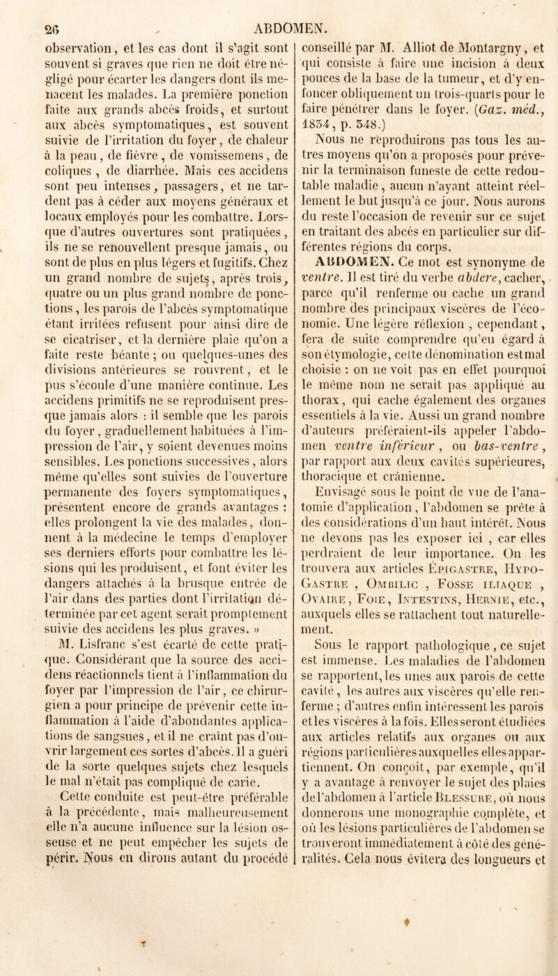 observation, et les cas dont il s’agit sont souvent si graves que rien ne doit être né- gligé pour écarter les dangers dont ils me- nacent les malades. La première ponction faite aux grands abcès froids, et surtout aux abcès symptomatiques, est souvent suivie de l’irritation du foyer, de chaleur à la peau, de fièvre , de vomissemens, de coliques , de diarrhée. Mais ces accidens sont peu intenses, passagers, et ne tar- dent pas à céder aux moyens généraux et locaux employés pour les combattre. Lors- que d’autres ouvertures sont pratiquées, ils ne se renouvellent presque jamais, ou sont de plus en plus légers et fugitifs. Chez un grand nombre de sujets, après trois, quatre ou un plus grand nombre de ponc- tions , les parois de l’abcès symptomatique étant irritées refusent pour ainsi dire de se cicatriser, et la dernière plaie qu’on a faite reste béante ; ou quelques-unes des divisions antérieures se rouvrent, et le pus s’écoule d’une manière continue. Les accidens primitifs ne se reproduisent pres- que jamais alors : il semble que les parois du foyer, graduellement habituées à l’im- pression de l’air, y soient devenues moins sensibles. Les ponctions successives, alors même qu’elles sont suivies de l’ouverture permanente des foyers symptomatiques, présentent encore de grands avantages : elles prolongent la vie des malades, don- nent à la médecine le temps d’employer ses derniers efforts pour combattre les lé- sions qui les produisent, et font éviter les dangers attachés à la brusque entrée de l’air dans des parties dont l’irritatiqn dé- terminée par cet agent serait promptement suivie des accidens les plus graves. » M. Lisfranc s’est écarté de cette prati- que. Considérant que la source des acci- dens réactionnels tient à l’inflammation du foyer par l’impression de l’air, ce chirur- gien a pour principe de prévenir cette in- flammation à l’aide d’abondantes applica- tions de sangsues, et il ne craint pas d’ou- vrir largement ces sortes cl’abcès. 11 a guéri de la sorte quelques sujets chez lesquels le mal n’était, pas compliqué de carie. Cette conduite est peut-être préférable à la précédente, mais malheureusement elle n’a aucune influence sur la lésion os- seuse et ne peut empêcher les sujets de périr. Nous en dirons autant du procédé conseillé par M. Alliot de Montargny, et qui consiste à faire une incision à deux pouces de la base de la tumeur, et d’y en- foncer obliquement un trois-quarts pour le faire pénétrer dans le foyer. {Gaz. méd., 1854, p. 548.) Nous ne reproduirons pas tous les au- tres moyens qu’on a proposés pour préve- nir la terminaison funeste de cette redou- table maladie , aucun n’ayant atteint réel- lement le but jusqu’à ce jour. Nous aurons du reste l’occasion de revenir sur ce sujet en traitant des abcès en particulier sur dif- férentes régions du corps. ABDOMEN. Ce mot est synonyme de ventre. Il est tiré du verbe abdere, cacher, parce qu’il renferme ou cache un grand nombre clés principaux viscères de l’éco- nomie. Une légère réflexion , cependant, fera de suite comprendre qu’eu égard à son étymologie, celte dénomination estmal choisie : on ne voit pas en effet pourquoi le même nom ne serait pas appliqué au thorax, qui cache également des organes essentiels à la vie. Aussi un grand nombre d’auteurs préféraient-ils appeler l’abdo- men ventre inférieur , ou bas-ventre , par rapport aux deux cavités supérieures, thoracique et crânienne. Envisagé sous le point de vue de l’ana- tomie d’application, l’abdomen se prête à des considérations d’un haut intérêt. Nous ne devons pas les exposer ici , car elles perdraient de leur importance. On les trouvera aux articles Épigastre, IIypo- Gastre , Ombilic , Fosse iliaque , Ovaire, Foie, Intestins, Hernie, etc., auxquels elles se rattachent tout naturelle- ment. Sous le rapport pathologique, ce sujet est immense. Les maladies de l’abdomen se rapportent, les unes aux parois de cette cavité, les autres aux viscères qu’elle ren- ferme ; d’autres enfin intéressent les parois etles viscères à la fois. Elles seront étudiées aux articles relatifs aux organes ou aux régions particulières auxquelles elles appar- tiennent. On conçoit, par exemple, qu’il y a avantage à renvoyer le sujet des plaies de l’abdomen à l’article Blessure, où nous donnerons une monographie complète, et où les lésions particulières de l’abdomen se trouveront immédiatement à côté des géné- ralités. Cela nous évitera des longueurs et